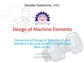 Design of Machine Elements
Numerical of Design of Bolt, Punch and
Standard sizes and speeds of shaft using
Basic series.
Gaurav Mistry
AssistantProfessor
Diwaliba Polytechnic, UTU.
 