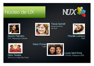 Núcleo de UX

                                              Tássia Spinelli
                                              Gerenciamento
                                              do NUX



 Beatriz Palmeiro                                                Priscilla Loshiavo
 EDA, Migrações e Mobile                                                          CMS


                              Karen Fornari
                                       CMS


                                                              Lucas Sant'Anna
 Silvio Tanaka                                                4 Rodas, Viajeaqui e BBs
 Abril.com e Veja São Paulo
 