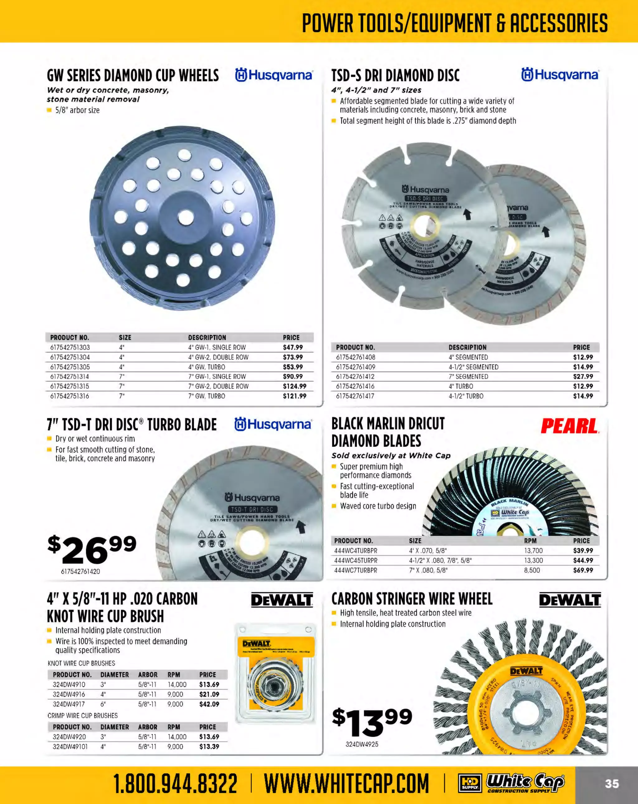 Experience Our MOBILE APP @ Booth BD2
ALSO VISIT OUR SAFETY BOOTH OUTSIDE OF CENTRAL HALL BY REGI STR ATION

...,.,ii!

~ WORLDoF

~ CONCRETE

THESE SPECIAL TRADER DEALS AVAILABLE ALL MONTH AT YOUR LOCAL BRANCH!

le) Husqvarna· HIS DIAMOND le)Husqvarna·
VHS DIAMOND le) Husqvarna· VARI-CUT™
BLADES
DIAMOND BLADE
BLADE
For general purpose cutting of cured
concrete and brick

Perfect combination blade. 14" X .125

Fast cutting in a wide variety of materials
on the f irst pass

General purpose blade made to cut
cured concrete and brick
Broad range of applications
T segment height
otal
.400" (.300" diamond,
.100" base)

Segment configuration:
narrow notched
Assembly: diffusion bond
Segment height: .450"
Application: brick and
cured concrete

The all-purpose diamond blade
that cuts cu red concrete
and brick
Segment configuration:
narrow notched (n)
Segment height: .475"
(diamond depth .375";
segment base .100")

PRODUCT NO.

DESCRIPTION

PRICE

PRODUCT NO.

134542774463
617542777195

14" X .118 VHS BLADE
14" X .125 VH10 ASPHALT BLADE

$59.99
$99.99

617542774541
617542774542

617542751359

14"
16"

VAC DUST
le) Husqvarna METAL
REDUCER UNIT
CUTTING WHEEL

MASONRY
CUTTING WHEEL

Enables superior dust collection

$219.99
$259.99

High performance silicon
carbide grain, 2 full sheets
of thicker fiberglass

With the quick connection it's easy to quickly
install and remove the attachment
For use with the K3000 Vac
and K3000 Wet

High performance
aluminum oxide
grain, 2 full sheets of
thicker fiberglass

DEWALT.

Masonry highspeed cutoff
High performance
silicon grade

Metal high-speed cutoff

•
PRODUCT NO. DESCRIPTION
617523095001

M1-AA-1S CORE RIG
15 amp, J.5 hp, fight-weight core rig

Built-in LED amp Meter
S
ingle Speed 800 RP
M
6" bit capacity
Weighs only 35 lbs.
Lightweight and portable
Water connection for wet drilling
Built-in amp meter
Anchor base only

~RE
B~RE

324DW8020
324DW8021

PRICE

14" XS/32"X1" GAS METAL WHEEL
$9.49
14" X5/32"X20MM GAS METAL WHEEL $9.49

PRODUCT NO. DESCRIPTION

PRICE

324DW8024
324DW8025

$9.02
$9.02

450/ 900 rpm, 20 amps

Clutch protects gears and motor against overload
Diamond coring motors are used with Vac-U-Rig
and Dymo-Rig diamond core rigs to drill holes into
reinforced concrete
This 20-amp model features 4.8 peak horsepower
with a 450 rpm or 900 rpm operating speed
Handles core bits from 2-10 in. in diameter
Includes: motor, built-in water swivel, adapter to
receive standard water hose, water control valve
and wrench

1314096

The MOST KNOWLEDGEABLE PROS in construction supplies

800.944.8322 I Whitecap.com

14"XS/ 32"X1" GAS CONCWHEEL
14" X5/ 32"X20MMGAS CONC WHEEL

CORING RIG MOTOR
WITH CLUTCH

sa2999
224M1AA15

.

I
I

 
