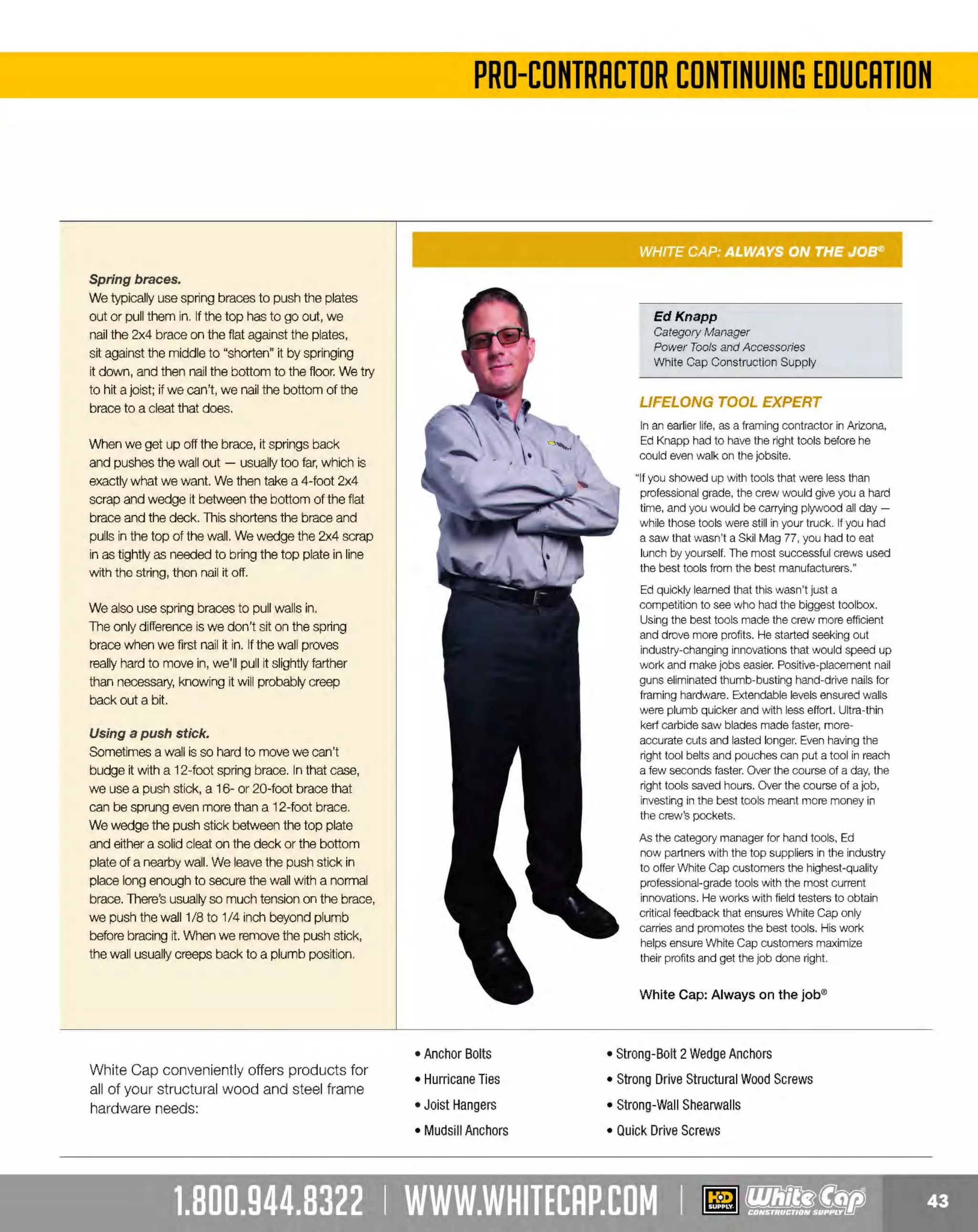 Experience Our MOBILE APP @ Booth BD2
ALSO VISIT OUR SAFETY BOOTH OUTSIDE OF CENTRAL HALL BY REGI STR ATION

...,.,ii!

~ WORLDoF

~ CONCRETE

THESE SPECIAL TRADER DEALS AVAILABLE ALL MONTH AT YOUR LOCAL BRANCH!

KEYSTONE THUMB STANDARD
GRAIN COWHIDE DRIVER GLOVES

-·-

BRIGADE.

PRO GRADE TOO LS

Keystone thumb for flexibility

SELECT SPLIT-COWHIDE DOUBLE
LEATHER PALM GLOVES

BRIGADE.

- *
-

PRO GRA DE TOOLS

2-1/2" rubberized safety cuff

Shirred elastic wrist keeps out dirt
Welted seams on middle fingers
YOUR CHOICE

PRODUCT NO.
444BR11263
444BR11264
444BR11265
444BR11266
444BR11267

SIZE COLOR
RED
M GREEN
L BROWN
XL BLUE
XXL BLACK

s

s409

YOUR CHOICE

s10

PRODUCT NO.
444BR11274
444BR11275
444BR11276
0

MULTI-PURPOSE NITRILE GLOVES
~

~

5-pack

0

G-TEK MAXIFLEX
ULTIMATE™ GLOVES

Nitrlle industrial reusable gloves

Non-slip nitrile coating
Breathable seamless knit shell

SIZE
M
L
XL

W ST
P ROT E CTIV E G EA R

Black micro-foam coated palm and finger tips

Gray nylon liner with Lycra
·
Breathable coating keeps hands cool and dry
Excellent dexterity, sensitivity and tactility

l

5FOR$5!  ,

s5
22337120

V-GARD" HARD HATS

-

PRODUCT NO.
22334874M
22334874L
22334874XL
22334874XXL

_J

For use In elevated temperatures

Consists of a high-density polyethylene shell and suspension
working together as a protection system
Features advanced styling in either cap or hat styles, with the cap
available in three sizes; small (6" to 7-1/8"), standard (6-1/2" to 8")
and large (7" to 8-1/2")
M
eets or exceeds the applicable requirements for a Type 1(top
impact), Class Ehelmet, as outlined in ANSl/ISEA Z89.l -2009

DESCRIPTION
CAM FULL BRIM HARDHAT W FASTRAC
O
/
CAP HARDHAT
FULL BRIM FAS-TRAC
STANDARD RATCHET SUSPENS
ION

COLOR
CAMO
WHITE
WHITE
N/A

Heavy-duty construction for use as head protection in steel mills
and other heavy industries where elevated
temperatures are common
Skullgard Caps and Hats meet or exceed the applicable
requirements for a T 1(top impact), Class G(general, low
ype
voltage) as outlined in ANS IS Z89.l-2009
l/ EA
Skullgard Caps and Hats withstand radiant heat loads up to, but not
exceeding, 350F

PRICE
$34.93
$13.19
$17.55
$9.09

PRODUC NO.
T
216475395
216475407
216473334

The MOST KNOWLEDGEABLE PROS in construction supplies

800.944.8322 I Whitecap.com

YOUR CHOICE

SKULLGARD" HARD HAT

Wi th Fas-Trac ratchet suspension

PRODUCT NO.
12110104254
216475358
216475369
21610087220

SIZE
M
L
XL
XXL

DESC
RIPTION
SKULLGARD CAP
SKULLG
ARD FULL BRIMHAT
REPLACEMENT SUSPENSIO FORV-GARD
N

PRIC
E
$82.89
$90.99
$18.55

 