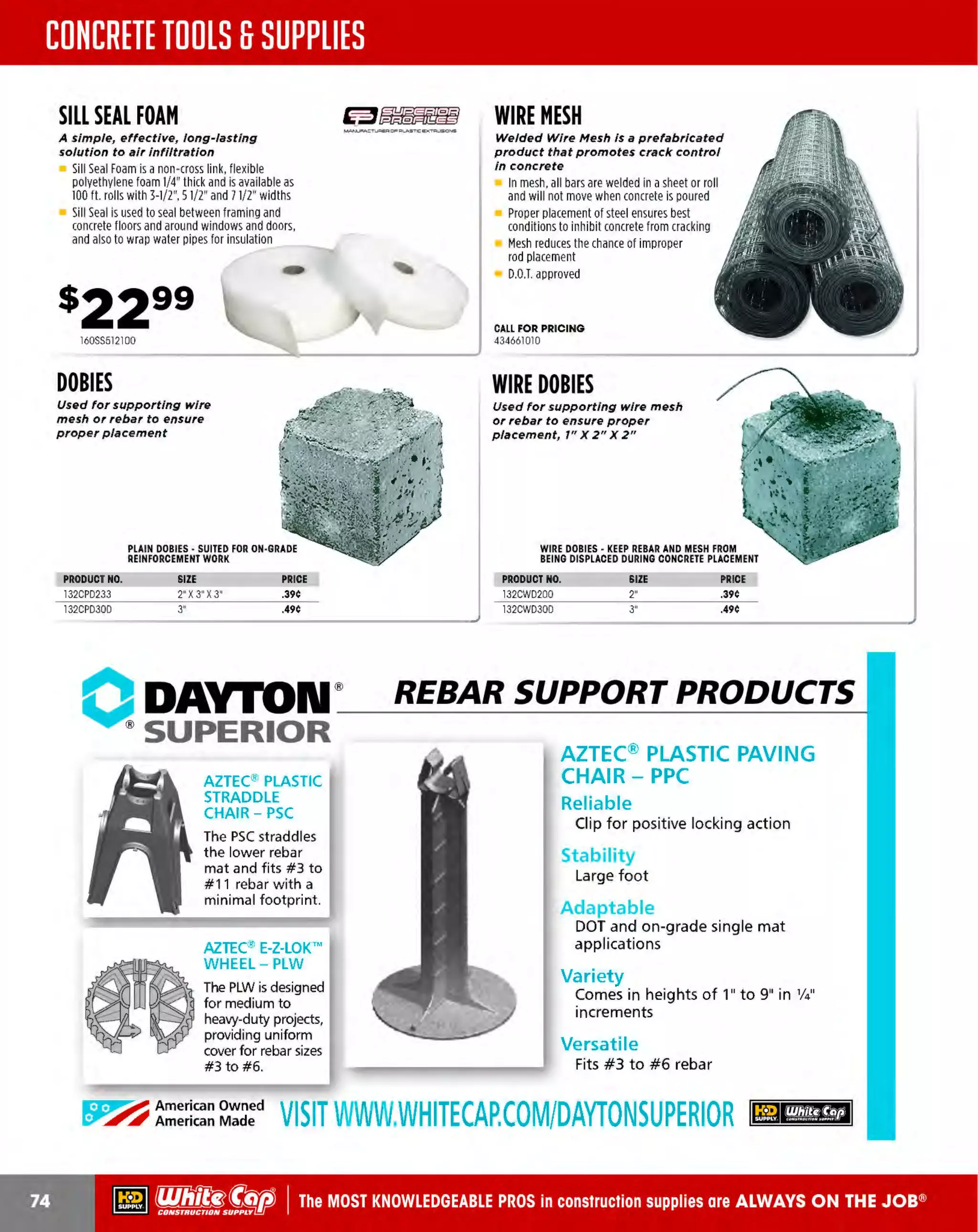 ~

Visit White Cap's WOC Branch @ Booth C4355

...... CONCRETE

FREE BACKPACK • SHOW SPECIALS • PRIZES • GIV EAWAYS*

~ WORLDoF

THESE SPECIAL TRADER DEALS AVAILABLE ALL MONTH AT YOUR LOCAL BRANCH!

CLEAR 5 GALLON
BUCKET

-·-

BRIGADE.
PRO GRADE TOOLS

~">~

Lid sold separately

Graduated fill lines for easy measuring

&""~

:: RUST-OLEUM
LEAK SEAL
RUBBERIZED
PROTECTIVE COATING

12 GALLON
RIOOIO
HIGH PERFORMANCE
WET/DRY VACUUM

100% Waterproof

5.0 HP, 120V, 10 amps, 15' cord length

INDUSTRIAL BRANDS

Rubberized protective utility coating
Water-tight, flexible seal prevents
rust, and corrosion
15 oz. can

Replacement filters: VF
4000, VFSOOO,
VF6000, VF3502
Includes: 2-1/2" x 7' Tug -A-Long' locking hose,
2 extension wands, utility nozzle, car nozzle,
wet nozzle, 1-layer paper pleated filter
and owner's manual

___

___,,,,_
______.....

....._.

......

PRODUCT NO.
196RG5600WC
196RG5602WCL

DESCRIPTION
5 GAL. CLEAR BUCKET
LID FOR RG5600WC

PRICE
$5.29
$1.85

2 pre-drilled holes with
screws allow for easy
attachment to most
wooden surfaces
Base size: 9" x4"
Suitable for truck mounting

196SBIOOO
..,..,._ _ _ _ _,,, USA
~POWER

DESCRIPTION
36" DUST MOP HEAD
36" DUST MOP FRAME

SUCTION HOSE

2466309

~POWER
USA
..,...._...,..._,..._~

Reinforced with woven synthetic fiber

Up to 60%lighter than rubber hose
Each hose comes with threaded
bronze couplings

Reinforced with woven synthetic fiber

Up to 60%lighter than rubber hose
Each hose comes with bronze couplings

SIZE
1-1/2" X 50'
2" X 50'
3" X 50'

24 OZ. COTTON
MOP HEAD

54" long, 1" diameter

PRODUCT NO.
2466272
2466275

DISCHARGE
HOSE

15340103

SNAP-ON DUST
MOP HANDLES

BOOT BRUSH

PRODUCT NO.
31
8DH150
318DH200
107DH300

761266784

WEIGHT
8 LBS.
14 LBS.
16 LBS.

PRICE
$56.99
$55.99
$99.99

~ (U/h~~

PRODUCT NO.
107SH200
1
07SH
300

S
IZE
2' x20'
3" x20'

WEIGHT
14 LBS.
18 LBS.

METAL SUCTION ~POWER.
..,..___..,_ P'l ..._ USA
HOSE STRAINERS
2 " or J "

Other sizes available

PRIC
E
$54.99
$96.99

PRODUCT NO.
318RHS25
318RHS30

SIZE

2'
3"

PRICE
$14.99
$20.99

The MOST KNOWLEDGEABLE PROS in construction supplies

~ coNsTRucnoNs~·wHiLE suPPuEs LAsr

800.944.8322

I Whitecap.com

 