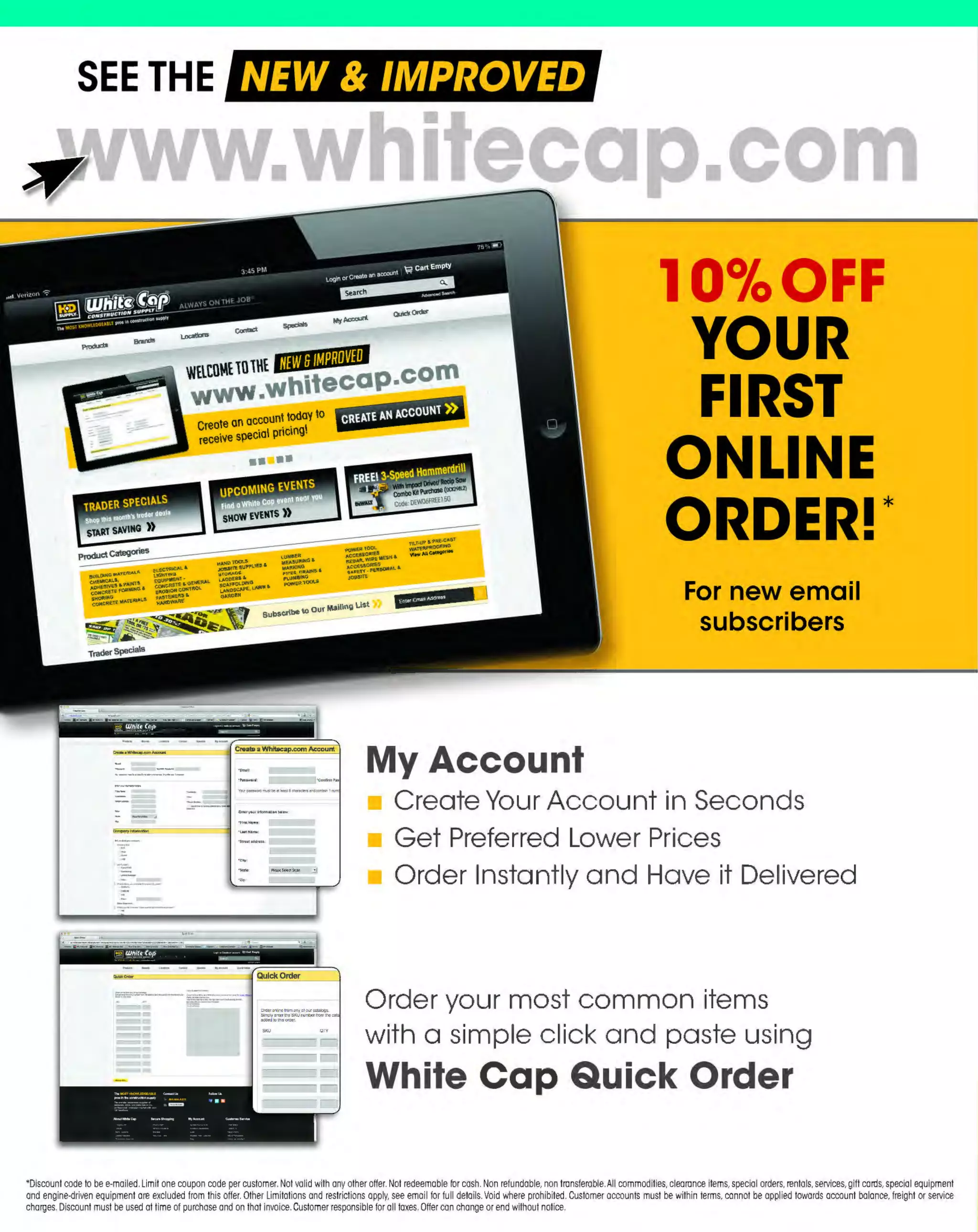 ~

Visit White Cap's WOC Branch @ Booth C4355

...... CONCRETE

FREE BACKPACK • SHOW SPECIALS • PRIZES • GIV EAWAYS*

~ WORLDoF

THESE SPECIAL TRADER DEALS AVAILABLE ALL MONTH AT YOUR LOCAL BRANCH!

PRICE
$152.70
$275.74

FITS 36", 42", 48" & 60" ROLLS

TWIST-LOCK EXTENSION CORDS

BRIGADE.

444TUOOLSSJ

BRIGADE.

U-GROUND EXTENSION CORDS

-*-

SJTW]acket

~

PRO GRADE TOO LS

13A
1
20V
lOOft

b

I
POWER F.LEX
~-::=..:=:::.:::::::'..=,@

-

BRIGADE.

~

- ·PRODUCT NO.
444TL123100
444TL123100S
444TL12350
444TL12350S

PRO GRAD ETOOLS

Sockets spaced on 10 ft. centers
Each socket rated 1 watts maximum
50
Electricord Yellow, heavy-duty, all-vinyl
Rhino-Hide' cord
Molded-on weather-resistant lamp sockets
and non-metallic lamp guards, plugs
and connectors
Ideal for construction sites where
temporary lighting is needed
Available in SO' (5 socket) and 100'
(10 socket) length

Apply floor protection quickly and easily
Durable construction with a spring -action roll holder
Lets you cover larger or small areas quickly
Fits 36", 42", 48" or 60" rolls of film

SJTWJacket

- *-

100 ft. temporary fobslte lighting

4-in-1 multi-use applicators

PRODUCT NO.
213A2436
213A3660

BRIGADE.

TWIST-LOCK LIGHT STRINGS

SURFACE PROTECTION
MULTI-APPLICATORS

GAUGE
12/3
12/3
12/3
12/3

LENGTH
100'
100'
50'
50'

FLOAT SWITCH

AMPS
15A
15A
20A
20A

PRICE
$77.39
$72.99
$41.19
$49.89

PRODUCT NO.
444UG 123100S
444UGl2325S
444UG12350S
444UGl43100
444UG14350

JACKET TYPE
SJTW
SJTW
SJTW
SJTW
SJTW

LENGTH
100'
25'
50'
100'
50'

AMPS
15A/125V
15A/ 300V
15A/125V
13A/ 125V
15A/ 125V

COLOR
YELLOW
YELLOW
YELLOW
ORANGE/BLACK
ORANGE/BLACK

PRICE
$69.99
$23.09
$38.69
$40.89
$28.19

LittteGIANT. BIG WIPES INDUSTRIAL

Available with a 10' or 18' cord

Cleans paint, adhesive, oil, silicone & more
from hands, tools & surfaces

On level is between 6" - 9" of water
Off level is between 1" - 4" of water

80 Wipes per canister, 8" x 12" sheets
Cleans silicone, sealants, oil paint, expanding
foam, poly foam and more
Offers high levels of cleaning power, health and
safety and convenience
High level dirt pick-up and no lints
Contains Aloe Vera and Vitamin E

PRODUCT NO.
20860020001
20860020002

318RS5318

~ (U/h~~

GAUGE
12/ 3
12/3
12/ 3
14/3
14/ 3

DESCRIPTION
BIG WIPES
DUAL SIDED WIPE WITH
S
ABRASIVE FACE

PRICE
$11.06

$12.05

The MOST KNOWLEDGEABLE PROS in construction supplies

~ coNsTRucnoNs~·wHiLE suPPuEs LAsr

800.944.8322

I Whitecap.com

 