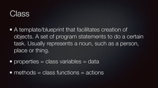 Class
A template/blueprint that facilitates creation of
objects. A set of program statements to do a certain
task. Usually represents a noun, such as a person,
place or thing.
properties = class variables = data
methods = class functions = actions
 
