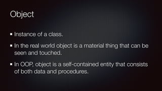 Object
Instance of a class.
In the real world object is a material thing that can be
seen and touched.
In OOP, object is a self-contained entity that consists
of both data and procedures.
 