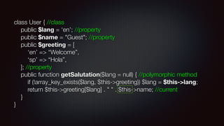 class User { //class 
public $lang = ‘en’; //property 
public $name = "Guest"; //property 
public $greeting = [ 
‘en’ => “Welcome”, 
‘sp’ => “Hola”, 
]; //property 
public function getSalutation($lang = null) { //polymorphic method 
if (!array_key_exists($lang, $this->greeting)) $lang = $this->lang; 
return $this->greeting[$lang] . " " . $this->name; //current 
} 
}
 