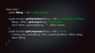 class User {  
public $lang = ‘en’; //class property 
… 
public function getSalutation($lang = null) { //polymorphic method 
$lang = $this->getLang($lang); //abstracting 
return $this->greeting[$lang] . " " . $this->name; 
} 
public function getLanguage($lang = null) { //reuse 
if (!array_key_exists($lang, $this->greeting)) $lang = $this->lang; 
return $lang; 
} 
}
 