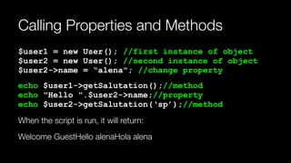Calling Properties and Methods
$user1 = new User(); //first instance of object 
$user2 = new User(); //second instance of object 
$user2->name = “alena"; //change property
echo $user1->getSalutation();//method 
echo "Hello ".$user2->name;//property 
echo $user2->getSalutation(‘sp’);//method
When the script is run, it will return:
Welcome GuestHello alenaHola alena
 