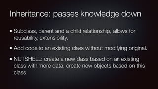 Inheritance: passes knowledge down
Subclass, parent and a child relationship, allows for
reusability, extensibility.
Add code to an existing class without modifying original.
NUTSHELL: create a new class based on an existing
class with more data, create new objects based on this
class
 