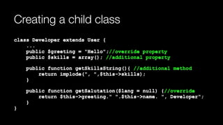 Creating a child class
class Developer extends User { 
... 
public $greeting = "Hello";//override property 
public $skills = array(); //additional property
public function getSkillsString(){ //additional method 
return implode(", ",$this->skills); 
}
public function getSalutation($lang = null) {//override 
return $this->greeting." ".$this->name. ", Developer"; 
} 
}
 