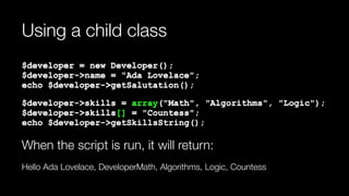 Using a child class
$developer = new Developer(); 
$developer->name = "Ada Lovelace"; 
echo $developer->getSalutation();
$developer->skills = array("Math", "Algorithms", "Logic"); 
$developer->skills[] = "Countess"; 
echo $developer->getSkillsString();
When the script is run, it will return:
Hello Ada Lovelace, DeveloperMath, Algorithms, Logic, Countess
 