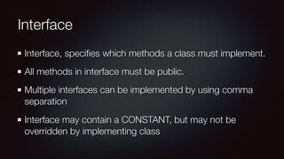 Interface
Interface, speciﬁes which methods a class must implement.
All methods in interface must be public.
Multiple interfaces can be implemented by using comma
separation
Interface may contain a CONSTANT, but may not be
overridden by implementing class
 