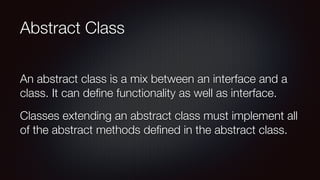 Abstract Class
An abstract class is a mix between an interface and a
class. It can deﬁne functionality as well as interface.
Classes extending an abstract class must implement all
of the abstract methods deﬁned in the abstract class.
 
