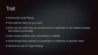 Trait
Horizontal Code Reuse
Can add as many as you want
Only use for code that you would have to duplicate in non-related classes
that share functionality
Can cause conﬂicts with overwriting or visibility
Avoid things that operate on properties or methods of speciﬁc class
Cannot be use for Type Hinting
 