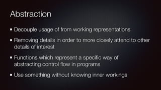 Abstraction
Decouple usage of from working representations
Removing details in order to more closely attend to other
details of interest
Functions which represent a speciﬁc way of
abstracting control ﬂow in programs
Use something without knowing inner workings
 