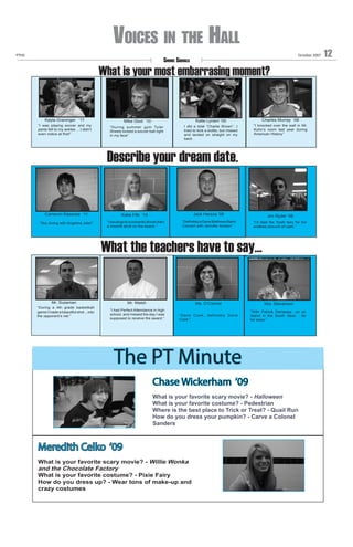 Voices in the Hall
PTHS

October 2007

Smoke Signals

What is your most embarrasing moment?

Kayla Graninger ‘11
“I was playing soccer and my
pants fell to my ankles …I didn’t
even notice at first!”

Mike Glod ‘10
“During summer gym Tyler
Sheetz kicked a soccer ball right
in my face”

Charles Murray ‘08

Katie Lynam ‘09
I did a total “Charlie Brown”...I
tried to kick a bottle, but missed
and landed on straight on my
back

“I knocked over the wall in Mr.
Kuhn’s room last year during
American History”

Describe your dream date.

Cameron Kasaraie ‘11
“Sky diving with Angelina Jolie!”

Jack Hareza ‘09

Jim Ryder ‘08

“Definitely a Dave Mathews Band
Concert with Jennifer Aniston”

“I’d date the Tooth fairy for her
endless amount of cash.”

Katie Fife ‘10
“I would go to a romantic dinner then
a moonlit stroll on the beach.”

What the teachers have to say...
“

Mr. Sussman
“During a 4th grade basketball
game I made a beautiful shot ...into
the opponent’s net.”

Mr. Walsh

Ms. O’Connor

Mrs. Stevenson

“I had Perfect Attendance in high
school, and missed the day I was
supposed to receive the award.”

“Dane Cook, definitely Dane
Cook.”

“With Patrick Dempsey…on an
island in the South Seas …far
far away.”

The PT Minute
Chase Wickerham ‘09
What is your favorite scary movie? - Halloween
What is your favorite costume? - Pedestrian
Where is the best place to Trick or Treat? - Quail Run
How do you dress your pumpkin? - Carve a Colonel
Sanders

Meredith Celko ‘09
What is your favorite scary movie? - Willie Wonka
and the Chocolate Factory
What is your favorite costume? - Pixie Fairy
How do you dress up? - Wear tons of make-up and
crazy costumes

12

 
