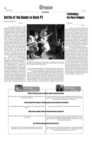 Opinion

8

October 2007

Smoke Signals

Battle of the Bands to Rock PT

PTHS

Technologythe New Religion

Stephanie Nitschmann
Gina Nepa

Staff Writer

Staff Writer

	
From screaming fans to pumped
performers, Battle of the Bands is one
event no one wants to miss out on. Peters
Township High School is hosting two Battle
of the Bands this year, one will be held on
October 4th and the other in November.
On October 4th, a Christian organization
called Campus Life will be hosting a Battle
of the Bands in the cafeteria from 6:3010:00. Tickets for the event have been
on sale since mid September for $5 but
will be available to eager fans for $8 in the
cafeteria the night of the event. After one
has paid or shown their pre-purchased
ticket, their hand will be stamped so that
they can leave and re-enter the cafeteria
without charge.
All profits from the
event go to paying off the facility rental,
sound crew, and the cash prizes for
the band. Any additional money goes
towards the Battle of the Bands next year.
	
Along with the battling bands,
such as “Pita” and “The Marauders”,
last year’s winning band “Outcried
Dilemma” is returning from college as the
headlining band to close for the show. “I
can’t wait to go see some of my friends
and classmates play. It’s awesome to
be a part of someone’s passion,” said
sophomore Haley Gerritsen, a supportive
fan of “Outcried Dilemma.” Being that this
is the third year Campus Life is holding
a Battle of the Bands, the crowd turnout
is supposed to be larger than last year.
Yearly, the number of fans has increased.
This year’s crowd is estimated to be around
400-500 students, as compared to the first
year where there were 350 attendants. “I
think Campus Life promoted the event a lot
more this year. Last year I didn’t hear too

“I talk to some people religiously over
Instant Messenger, but then they avoid me during
school. I don’t understand it,” explains sophomore
Danielle Dolcich. This appears to be a blossoming problem among students throughout society,
neglecting to realize the entire system is a joke.
Students fail to realize technology has taken over
their lives in an unpleasant manner, forcing them
to become less personable and more apathetic
towards honest communication. Observing the fourminute pass time between classes, various students
whip out their cell phones, sending a quick text to
their friends, which could provide for a detention.
Risky? Of course. Impossible? Not so much.
More and more, individuals are developing a strong dependence on technology, which
could negatively impact our developing society
worldwide. Obviously, some methods of prompt
communication prove to be efficient - texting, quick
Facebook posts,instant messages - but do these
approaches produce more unfavorable effects
than favorable? Masses of today’s teens tend to
act completely different when approached face-toface, unable to talk about topics easily addressed
Photo by Liz Cronin
over a text. The body of the community seems to
2007 Battle of the Bands Champion, the Marauders. Lead vocalist senior Tim Beck is accompanied by senior guitarist Mike Jarrett and junior base Keith Quinn. Ride of Your Life worship their cellular devices. This can be clearly
seen with traffic accidents occurring from these
rocked the judges to award the band first place.
distractions regularly, according to a recent study
by CNN. Putting the health issues, such as cases of
much about Battle of the Bands, as compared to this year where it has terminal cancer and hearing loss to the side (CNN)
come up in a few conversations,” said Julianne Taylor, a sophomore. people still want more. They have a growing need
	
The band that steals the crowds’ hearts this year will not only for easier, quicker, more impersonal communication.
walk away winning a cash prize but will have the chance to play in the So login to Myspace, change your ringback tone,
second round of the Campus Life Battle of the Bands. On December and let the colorless conversations flow.

28th, the winning bands from Peters Township, South Park, South
Fayette, Thomas Jefferson, Bethel Park, and Moon Township will battle
it out in the Bethel Park Community Center to be the ultimate winner of
Battle of the Bands. So come prepared to support your favorite band
this year and help them have the chance to compete in the next round.

SHE SAID

HE SAID

Alex Egan

Brian Lewis

What is the best way to ask/be asked to Homecoming?
Ask when both of you are alone and together, not over the phone or any
Be yourself, and don’t act nervous. Always ask in person; over the
funny business like that.
internet and on the phone is not going to fly. Be creative. My date wrote
“Homecoming!” all over my car. It was so cute.

If you could take anyone to Homecoming, who would it be and why?
Victoria Beckham because she seems cool and is pretty good looking
to boot.

George Clooney because he is downright the sexiest man alive.

What does getting ready for Homecoming consist of?
Taking a shower, shaving if needed, putting on a suit, and going to pick
up your date.

Weeks of preparation. Buy the dress, find the shoes, get the accessories, make a hair appointment, get the manicure, pedicure, etc. Literally the whole day is devoted to getting dolled up for the dance. Oh the
things we do for you boys.

Are Homecoming pictures necessary?
Some photos are fine, maybe a few pictures for the parents to
remember the occasion, but photos don’t need to take all day.

To be honest, I love having my picture taken so it really doesn’t bother
me. However, I DO think it takes a little long. I’m all for the memories,
but picture time should be cut down just a tad

 