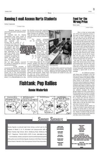 October 2007

PTHS

Opinion

Banning E-mail Access Hurts Students

9

Food for the
Wrong Price

Ashley Czajkowski

Brian Lewis
Co-Editor-in-Chief

Opinion Co-Editor

Students returned to school this blocking occurs since spamming
only to find yet another website blocked: has become increasingly problematic.
Spam blockers are available, though.
their e-mail.
An important tool for relaying They are used on sites students blog
assignments from one’s house to within the school; why not use them for
the school virtually disappeared over e-mail?
The
school
computers
night. With floppy disks becoming
can be monitored throughout
less
practical,
and
the office by the
burning CDs at school
technology department.
uncommon for those not
Administrators
have
in a media class, students
Eliminated from our access to see when
are plagued with either
computer access due
purchasing a flash drive to the ever-dominating students log in, what
or hoping they can finish tech policy that seems websites are accessed,
even
what
their assignment at the to be blocking, well, and
students are adding
place they started. Even everything, to say the
to their desktop. With
this, however, may prove
least.
virtually every aspect
unrealistic considering the
under surveillance,
district tech policy bans
why can’t students
any “removable storage
use their e-mail?
device or CD/DVD…that
If it were being used for the wrong
has not been properly scanned
for viruses or authorized for use by a reasons, wouldn’t the office be able
to see it happening? It doesn’t make
teacher/administrator”.
	
E-mail provides a sense to limit something as vital as econvenient link from home to the school mail when everything is already strictly
for transferring documents, pictures, supervised on computers. In contrast,
etc. It was eliminated from our computer this could be resolved by creating
access due to the ever-dominating student e-mail accounts. These could
tech policy that seems to be blocking, be used for school purposes and
well, everything, to say the least. To an accessed both at home and at school.
extent, it is understandable as to why Until then, banning e-mail stands as an

“

”

Photo by Katie Gavlick

Junior Dana Hoelle is upset about not being able
to access her e-mail at school. Many students
depend on e-mail access to transfer and complete
assignments and were disappointed that major
e-mail websites were blocked this school year.

Fishtank: Pep Rallies
Renée Wuderlich

Smoke Signals
Smoke Signals is produced eight times during a school year by the
students of Media II, III, IV Journalism and extracurricular staff at
Peters Towship High School, 264 E. McMurray Road, McMurray PA
15317. Telephone: 724-941-6250 x.5379. E-mail: sitlern@pt-sd.org.
	 Commentaries, reviews, and opinion columns are the expressed opinion
of the author and not of Smoke Signals, its advisor or the Peters Township
School District. Member of the Pennsylvania School Press Association.

EDITOR IN CHIEF
Ashley Czajkowski
Renée Wunderlich
LAYOUT EDITOR
Katie Gavlick

Why is it that our school sells
one of the most expensive lunches in
the area? It seems outrageous to me
that I can go over to Mt. Lebanon HS
and get a basic lunch for $1.50 when
here I have to pay $1.85. It is the exact
same food that all students like to joke
about; with the rubber burgers and the
unidentifiable roast beef in gravy. There
is no reason why I should be forced to
fork over an extra $.35. This problem is
not just with Mt. Lebanon. At Upper St.
Clair HS, their grill lunch costs $2.40
while the super premium lunch, similar
to our Panini’s, runs for $3.10. Canon
Mac HS only pays a $1.50 for their
basic lunch while their grill is $2.00, a
full $.50 cheaper than our grill here.
Last year our prices were already
higher than almost every school in the
surrounding area, and now they have
risen even further. Even our beloved
snack bar is not safe from the clutches
of price rising with various items being
increased a good $.05 to $.10 on
average.
	
An additional problem
with these price increases is the fact
that lunches are not getting any bigger.
If anything, portions are getting smaller
and everyone is being forced to bring
extra money to get snacks, or bring
food from home to satisfy the voracious
appetites of high school students. These
problems also begin to make long time
favored lunches like the Bronco Burger
seem less appetizing. Early last year,
the cafeteria changed the Bronco
Burger patties from their usual patty to
the two patties one can find in a double
cheeseburger at the grill. Now students
are essentially paying an extra $.75
for a unique bun and the chance to
get baked potato chips as opposed to
french fries. It seems like it would be a
better idea to just get the french fries
and save money for cookies.
This price gouging almost seems as
if they are trying to make students eat
healthy by forcing them to bring their
lunch or to only buy the salad bar or deli
line. Maybe if students finally did stop
buying lunches people would stand up
and take notice of this problem.

SPORTS EDITOR
Bill Berry
Jordan Dent
MARKETING EDITORS
Brianna Lutes
Shelby Miller

FEATURES EDITOR
Angelina Nepa

STAFF WRITERS
Andrea Briggs, Emily Estep, Gina Nepa,
Taylor Relich, Bridget Stasenko, Katie Ellis,
Averi Clements, Paige Burris, Mady Dietrich, Stephanie
Nitschmann, Stephanie Cotugno, Ian Jackson, Dana
Hoelle, Melanie Hoffman, Brendan Sikora

OPINION EDITORS
Alex Egan
Brian Lewis

LAYOUT TEAM
Katie Gavlick, Kaylin Zawicki, Emily Correal, Shelby
Miller, Brianna Lutes

NEWS EDITOR
Grant Burkhardt

ADVISER

 