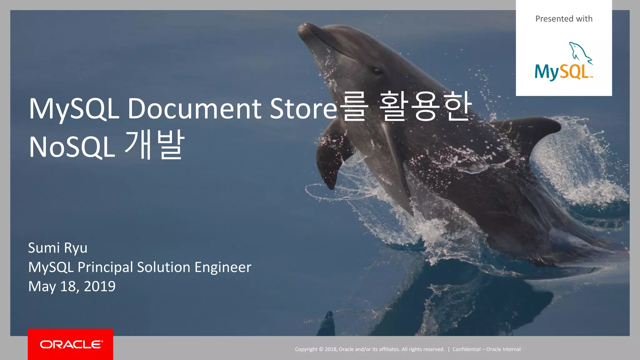 Copyright © 2018, Oracle and/or its affiliates. All rights reserved. |Copyright © 2018, Oracle and/or its affiliates. All rights reserved. | Confidential – Oracle Internal MySQL Document Store를 활용한 NoSQL 개발 Sumi Ryu MySQL Principal Solution Engineer May 18, 2019 Presented with 