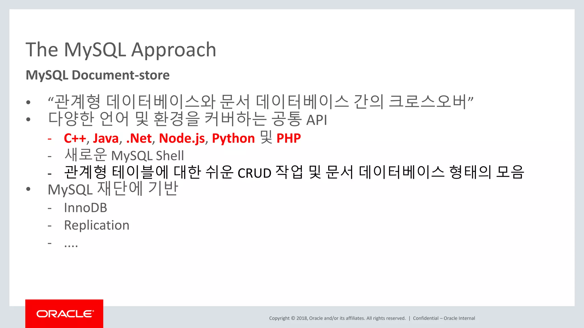 Copyright © 2018, Oracle and/or its affiliates. All rights reserved. | The MySQL Approach • “관계형 데이터베이스와 문서 데이터베이스 간의 크로스오버” • 다양한 언어 및 환경을 커버하는 공통 API - C++, Java, .Net, Node.js, Python 및 PHP - 새로운 MySQL Shell - 관계형 테이블에 대한 쉬운 CRUD 작업 및 문서 데이터베이스 형태의 모음 • MySQL 재단에 기반 - InnoDB - Replication - .... Confidential – Oracle Internal MySQL Document-store 