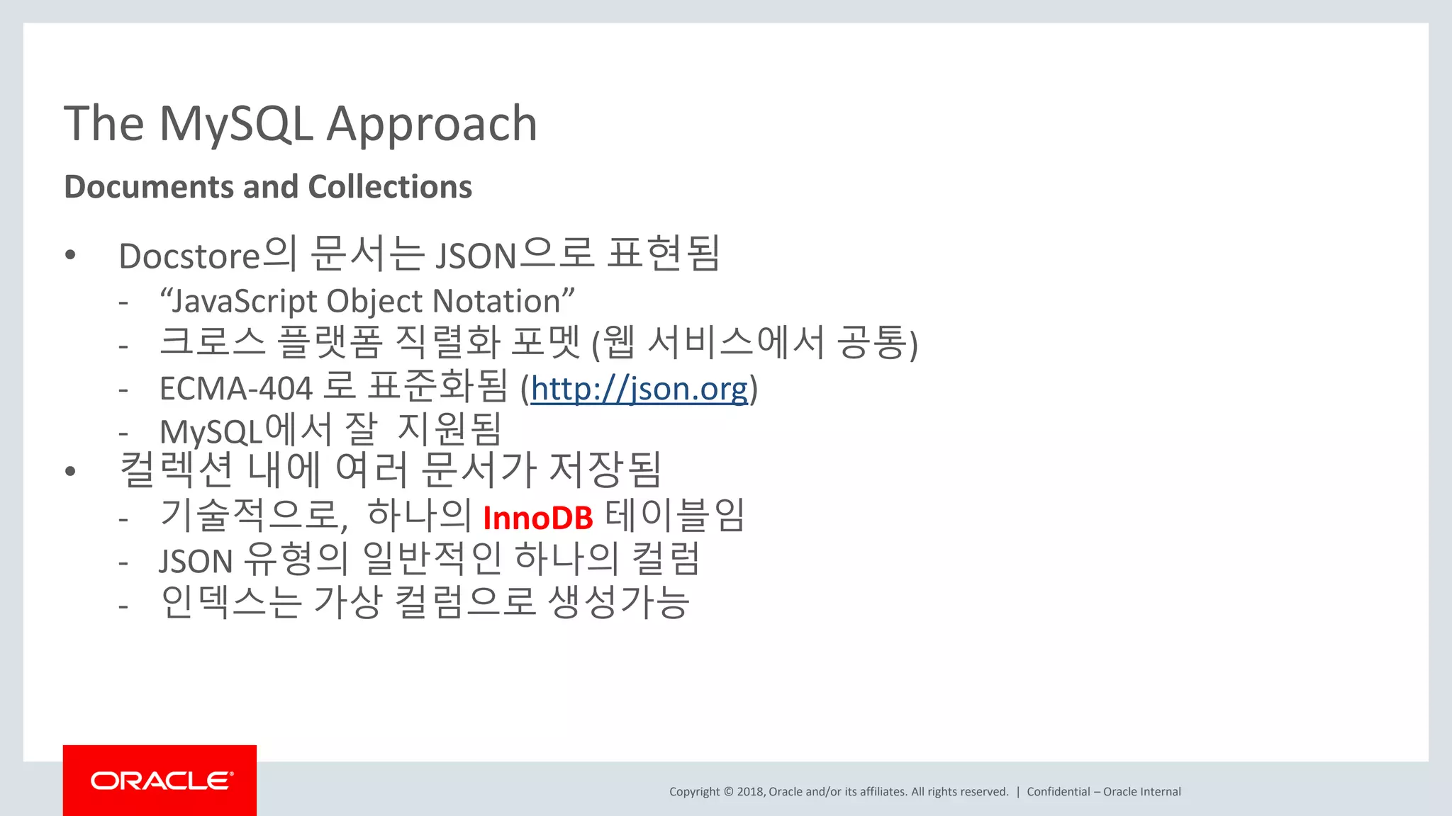 Copyright © 2018, Oracle and/or its affiliates. All rights reserved. | The MySQL Approach • Docstore의 문서는 JSON으로 표현됨 - “JavaScript Object Notation” - 크로스 플랫폼 직렬화 포멧 (웹 서비스에서 공통) - ECMA-404 로 표준화됨 (http://json.org) - MySQL에서 잘 지원됨 • 컬렉션 내에 여러 문서가 저장됨 - 기술적으로, 하나의 InnoDB 테이블임 - JSON 유형의 일반적인 하나의 컬럼 - 인덱스는 가상 컬럼으로 생성가능 Confidential – Oracle Internal Documents and Collections 