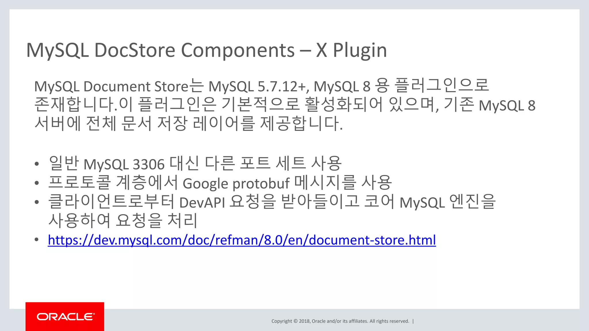 Copyright © 2018, Oracle and/or its affiliates. All rights reserved. | MySQL Document Store는 MySQL 5.7.12+, MySQL 8 용 플러그인으로 존재합니다.이 플러그인은 기본적으로 활성화되어 있으며, 기존 MySQL 8 서버에 전체 문서 저장 레이어를 제공합니다. • 일반 MySQL 3306 대신 다른 포트 세트 사용 • 프로토콜 계층에서 Google protobuf 메시지를 사용 • 클라이언트로부터 DevAPI 요청을 받아들이고 코어 MySQL 엔진을 사용하여 요청을 처리 • https://dev.mysql.com/doc/refman/8.0/en/document-store.html MySQL DocStore Components – X Plugin 