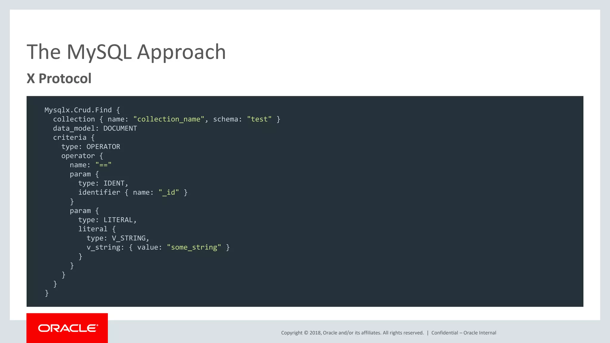 Copyright © 2018, Oracle and/or its affiliates. All rights reserved. | The MySQL Approach Confidential – Oracle Internal X Protocol Mysqlx.Crud.Find { collection { name: "collection_name", schema: "test" } data_model: DOCUMENT criteria { type: OPERATOR operator { name: "==" param { type: IDENT, identifier { name: "_id" } } param { type: LITERAL, literal { type: V_STRING, v_string: { value: "some_string" } } } } } } 