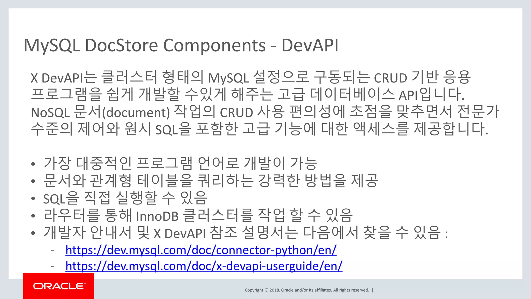 Copyright © 2018, Oracle and/or its affiliates. All rights reserved. | X DevAPI는 클러스터 형태의 MySQL 설정으로 구동되는 CRUD 기반 응용 프로그램을 쉽게 개발할 수있게 해주는 고급 데이터베이스 API입니다. NoSQL 문서(document) 작업의 CRUD 사용 편의성에 초점을 맞추면서 전문가 수준의 제어와 원시 SQL을 포함한 고급 기능에 대한 액세스를 제공합니다. • 가장 대중적인 프로그램 언어로 개발이 가능 • 문서와 관계형 테이블을 쿼리하는 강력한 방법을 제공 • SQL을 직접 실행할 수 있음 • 라우터를 통해 InnoDB 클러스터를 작업 할 수 있음 • 개발자 안내서 및 X DevAPI 참조 설명서는 다음에서 찾을 수 있음 : - https://dev.mysql.com/doc/connector-python/en/ - https://dev.mysql.com/doc/x-devapi-userguide/en/ MySQL DocStore Components - DevAPI 