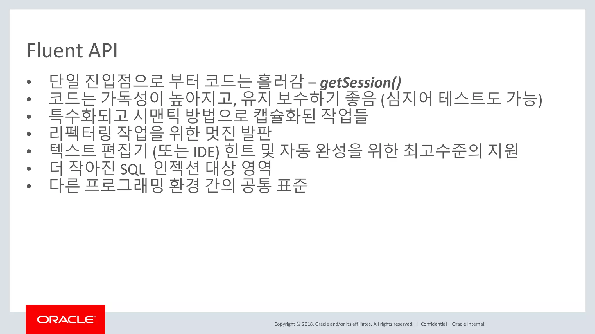 Copyright © 2018, Oracle and/or its affiliates. All rights reserved. | Fluent API • 단일 진입점으로 부터 코드는 흘러감 – getSession() • 코드는 가독성이 높아지고, 유지 보수하기 좋음 (심지어 테스트도 가능) • 특수화되고 시맨틱 방법으로 캡슐화된 작업들 • 리펙터링 작업을 위한 멋진 발판 • 텍스트 편집기 (또는 IDE) 힌트 및 자동 완성을 위한 최고수준의 지원 • 더 작아진 SQL 인젝션 대상 영역 • 다른 프로그래밍 환경 간의 공통 표준 Confidential – Oracle Internal 
