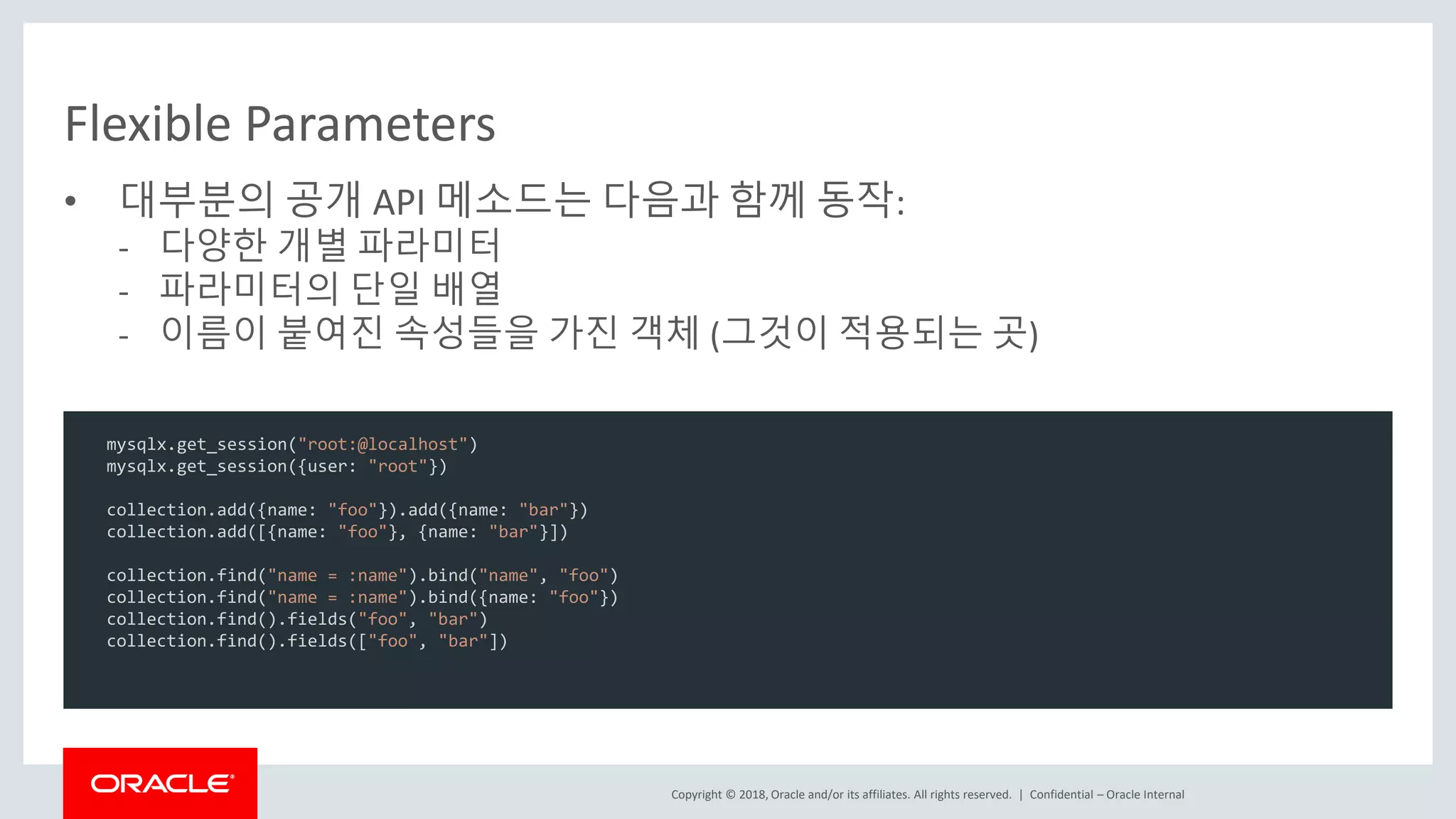 Copyright © 2018, Oracle and/or its affiliates. All rights reserved. | Flexible Parameters • 대부분의 공개 API 메소드는 다음과 함께 동작: - 다양한 개별 파라미터 - 파라미터의 단일 배열 - 이름이 붙여진 속성들을 가진 객체 (그것이 적용되는 곳) Confidential – Oracle Internal mysqlx.get_session("root:@localhost") mysqlx.get_session({user: "root"}) collection.add({name: "foo"}).add({name: "bar"}) collection.add([{name: "foo"}, {name: "bar"}]) collection.find("name = :name").bind("name", "foo") collection.find("name = :name").bind({name: "foo"}) collection.find().fields("foo", "bar") collection.find().fields(["foo", "bar"]) 