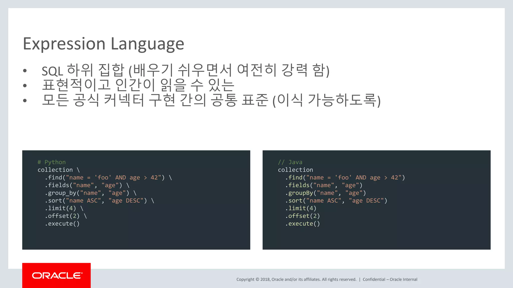 Copyright © 2018, Oracle and/or its affiliates. All rights reserved. | Expression Language • SQL 하위 집합 (배우기 쉬우면서 여전히 강력 함) • 표현적이고 인간이 읽을 수 있는 • 모든 공식 커넥터 구현 간의 공통 표준 (이식 가능하도록) Confidential – Oracle Internal # Python collection .find("name = 'foo' AND age > 42") .fields("name", "age") .group_by("name", "age") .sort("name ASC", "age DESC") .limit(4) .offset(2) .execute() // Java collection .find("name = 'foo' AND age > 42") .fields("name", "age") .groupBy("name", "age") .sort("name ASC", "age DESC") .limit(4) .offset(2) .execute() 