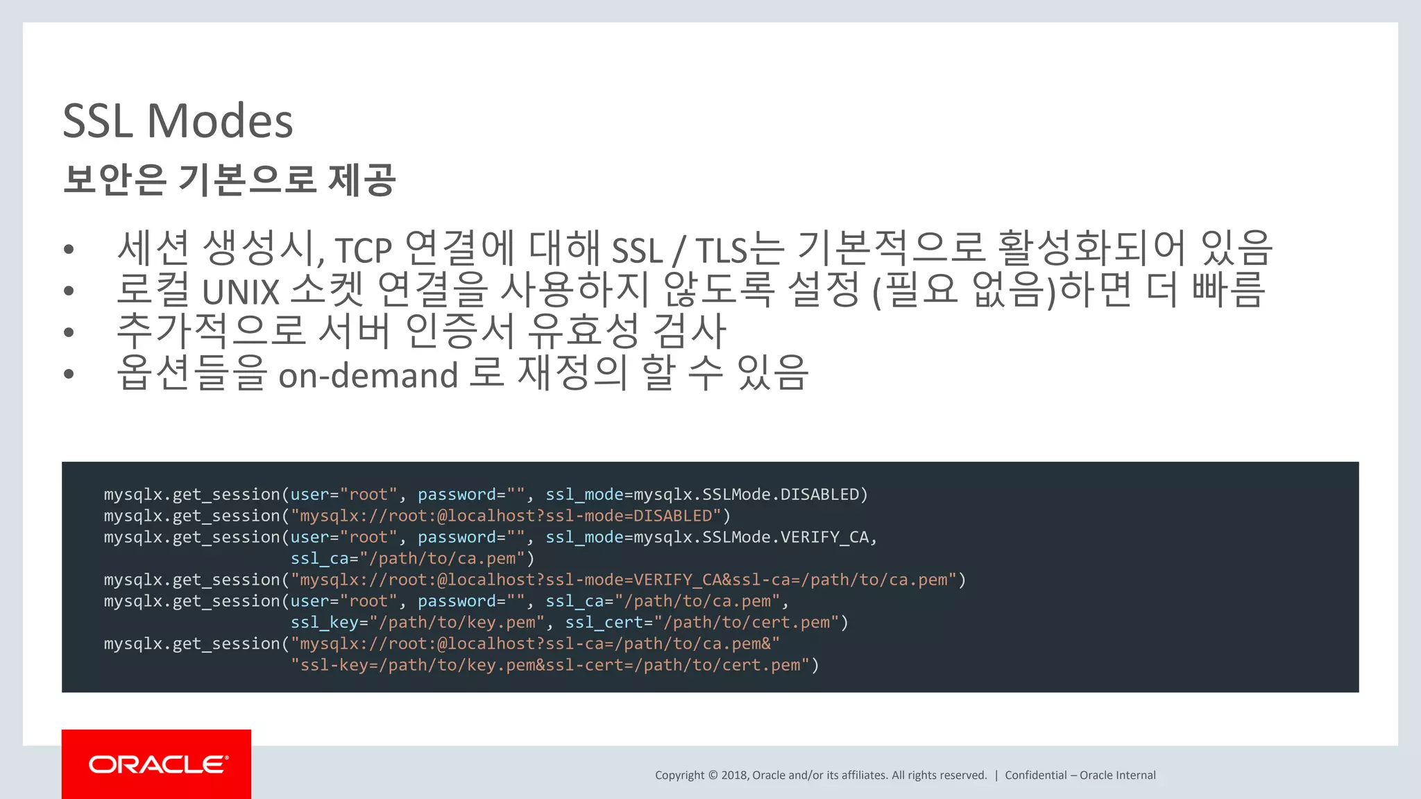 Copyright © 2018, Oracle and/or its affiliates. All rights reserved. | SSL Modes • 세션 생성시, TCP 연결에 대해 SSL / TLS는 기본적으로 활성화되어 있음 • 로컬 UNIX 소켓 연결을 사용하지 않도록 설정 (필요 없음)하면 더 빠름 • 추가적으로 서버 인증서 유효성 검사 • 옵션들을 on-demand 로 재정의 할 수 있음 Confidential – Oracle Internal 보안은 기본으로 제공 mysqlx.get_session(user="root", password="", ssl_mode=mysqlx.SSLMode.DISABLED) mysqlx.get_session("mysqlx://root:@localhost?ssl-mode=DISABLED") mysqlx.get_session(user="root", password="", ssl_mode=mysqlx.SSLMode.VERIFY_CA, ssl_ca="/path/to/ca.pem") mysqlx.get_session("mysqlx://root:@localhost?ssl-mode=VERIFY_CA&ssl-ca=/path/to/ca.pem") mysqlx.get_session(user="root", password="", ssl_ca="/path/to/ca.pem", ssl_key="/path/to/key.pem", ssl_cert="/path/to/cert.pem") mysqlx.get_session("mysqlx://root:@localhost?ssl-ca=/path/to/ca.pem&" "ssl-key=/path/to/key.pem&ssl-cert=/path/to/cert.pem") 