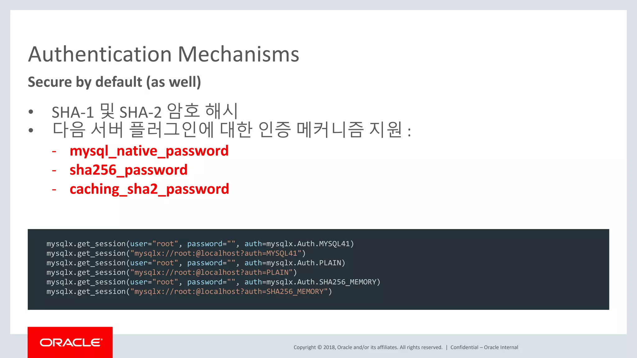 Copyright © 2018, Oracle and/or its affiliates. All rights reserved. | Authentication Mechanisms • SHA-1 및 SHA-2 암호 해시 • 다음 서버 플러그인에 대한 인증 메커니즘 지원 : - mysql_native_password - sha256_password - caching_sha2_password Confidential – Oracle Internal Secure by default (as well) mysqlx.get_session(user="root", password="", auth=mysqlx.Auth.MYSQL41) mysqlx.get_session("mysqlx://root:@localhost?auth=MYSQL41") mysqlx.get_session(user="root", password="", auth=mysqlx.Auth.PLAIN) mysqlx.get_session("mysqlx://root:@localhost?auth=PLAIN") mysqlx.get_session(user="root", password="", auth=mysqlx.Auth.SHA256_MEMORY) mysqlx.get_session("mysqlx://root:@localhost?auth=SHA256_MEMORY") 