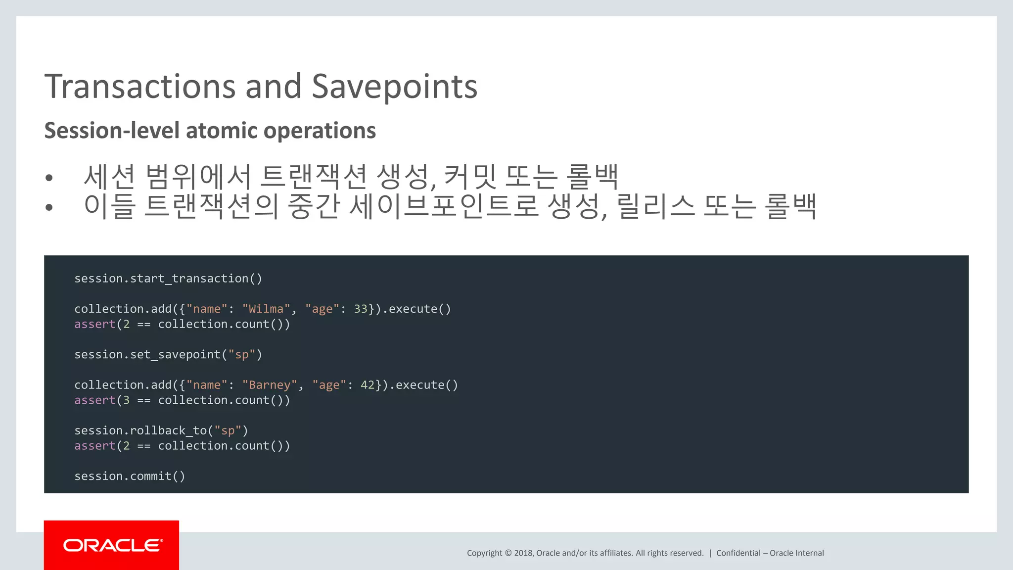 Copyright © 2018, Oracle and/or its affiliates. All rights reserved. | Transactions and Savepoints • 세션 범위에서 트랜잭션 생성, 커밋 또는 롤백 • 이들 트랜잭션의 중간 세이브포인트로 생성, 릴리스 또는 롤백 Session-level atomic operations Confidential – Oracle Internal session.start_transaction() collection.add({"name": "Wilma", "age": 33}).execute() assert(2 == collection.count()) session.set_savepoint("sp") collection.add({"name": "Barney", "age": 42}).execute() assert(3 == collection.count()) session.rollback_to("sp") assert(2 == collection.count()) session.commit() 