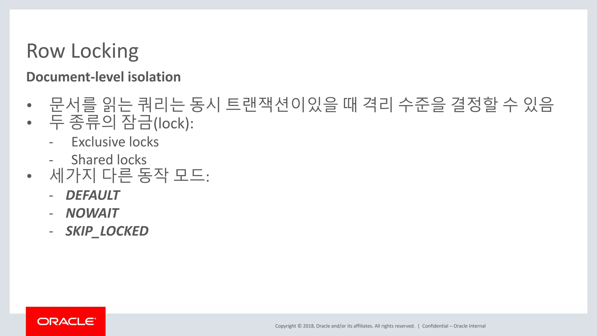 Copyright © 2018, Oracle and/or its affiliates. All rights reserved. | Row Locking • 문서를 읽는 쿼리는 동시 트랜잭션이있을 때 격리 수준을 결정할 수 있음 • 두 종류의 잠금(lock): - Exclusive locks - Shared locks • 세가지 다른 동작 모드: - DEFAULT - NOWAIT - SKIP_LOCKED Document-level isolation Confidential – Oracle Internal 