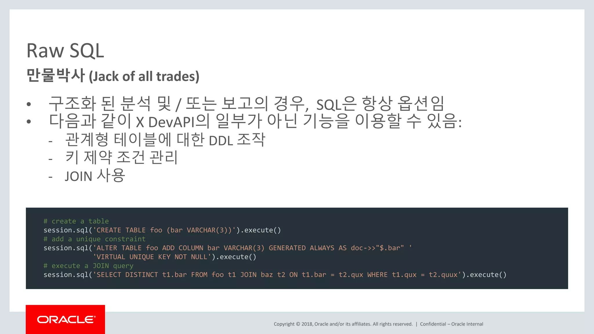 Copyright © 2018, Oracle and/or its affiliates. All rights reserved. | Raw SQL • 구조화 된 분석 및 / 또는 보고의 경우, SQL은 항상 옵션임 • 다음과 같이 X DevAPI의 일부가 아닌 기능을 이용할 수 있음: - 관계형 테이블에 대한 DDL 조작 - 키 제약 조건 관리 - JOIN 사용 Confidential – Oracle Internal 만물박사 (Jack of all trades) # create a table session.sql('CREATE TABLE foo (bar VARCHAR(3))').execute() # add a unique constraint session.sql('ALTER TABLE foo ADD COLUMN bar VARCHAR(3) GENERATED ALWAYS AS doc->>"$.bar" ' 'VIRTUAL UNIQUE KEY NOT NULL').execute() # execute a JOIN query session.sql('SELECT DISTINCT t1.bar FROM foo t1 JOIN baz t2 ON t1.bar = t2.qux WHERE t1.qux = t2.quux').execute() 