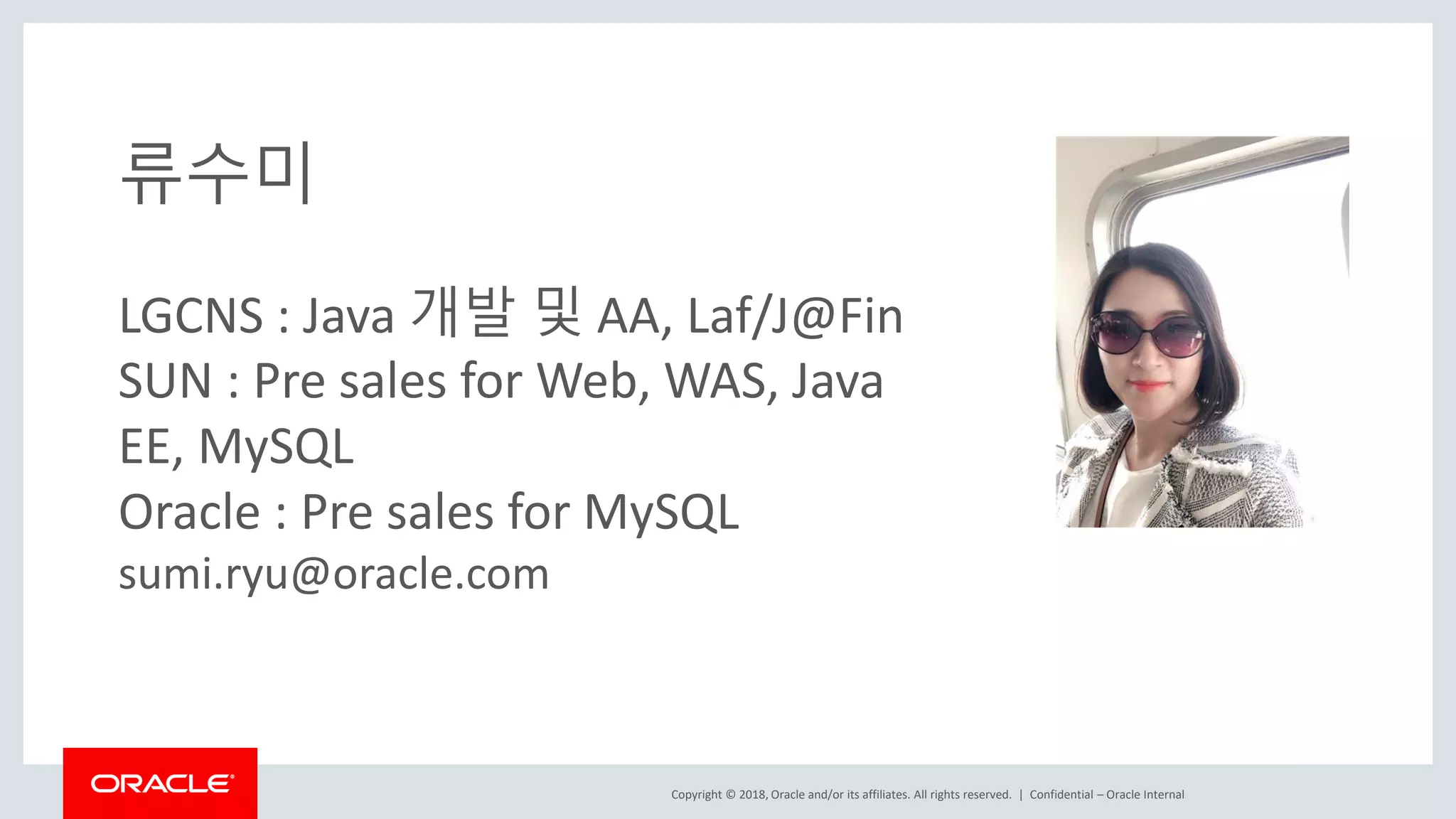 Copyright © 2018, Oracle and/or its affiliates. All rights reserved. | 류수미 LGCNS : Java 개발 및 AA, Laf/J@Fin SUN : Pre sales for Web, WAS, Java EE, MySQL Oracle : Pre sales for MySQL sumi.ryu@oracle.com Confidential – Oracle Internal 