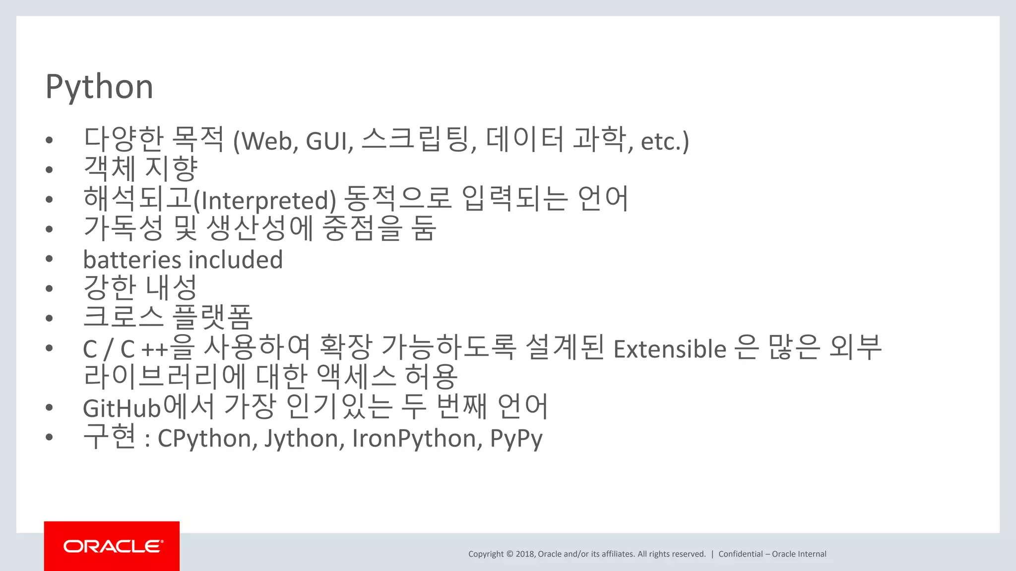 Copyright © 2018, Oracle and/or its affiliates. All rights reserved. | Python • 다양한 목적 (Web, GUI, 스크립팅, 데이터 과학, etc.) • 객체 지향 • 해석되고(Interpreted) 동적으로 입력되는 언어 • 가독성 및 생산성에 중점을 둠 • batteries included • 강한 내성 • 크로스 플랫폼 • C / C ++을 사용하여 확장 가능하도록 설계된 Extensible 은 많은 외부 라이브러리에 대한 액세스 허용 • GitHub에서 가장 인기있는 두 번째 언어 • 구현 : CPython, Jython, IronPython, PyPy Confidential – Oracle Internal 