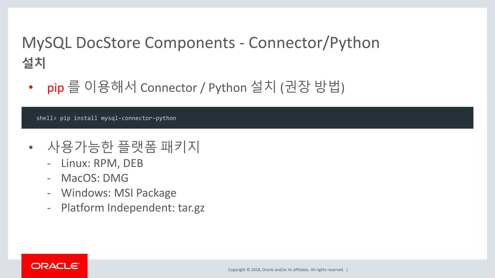 Copyright © 2018, Oracle and/or its affiliates. All rights reserved. | • pip 를 이용해서 Connector / Python 설치 (권장 방법) MySQL DocStore Components - Connector/Python shell> pip install mysql-connector-python 설치 • 사용가능한 플랫폼 패키지 - Linux: RPM, DEB - MacOS: DMG - Windows: MSI Package - Platform Independent: tar.gz 