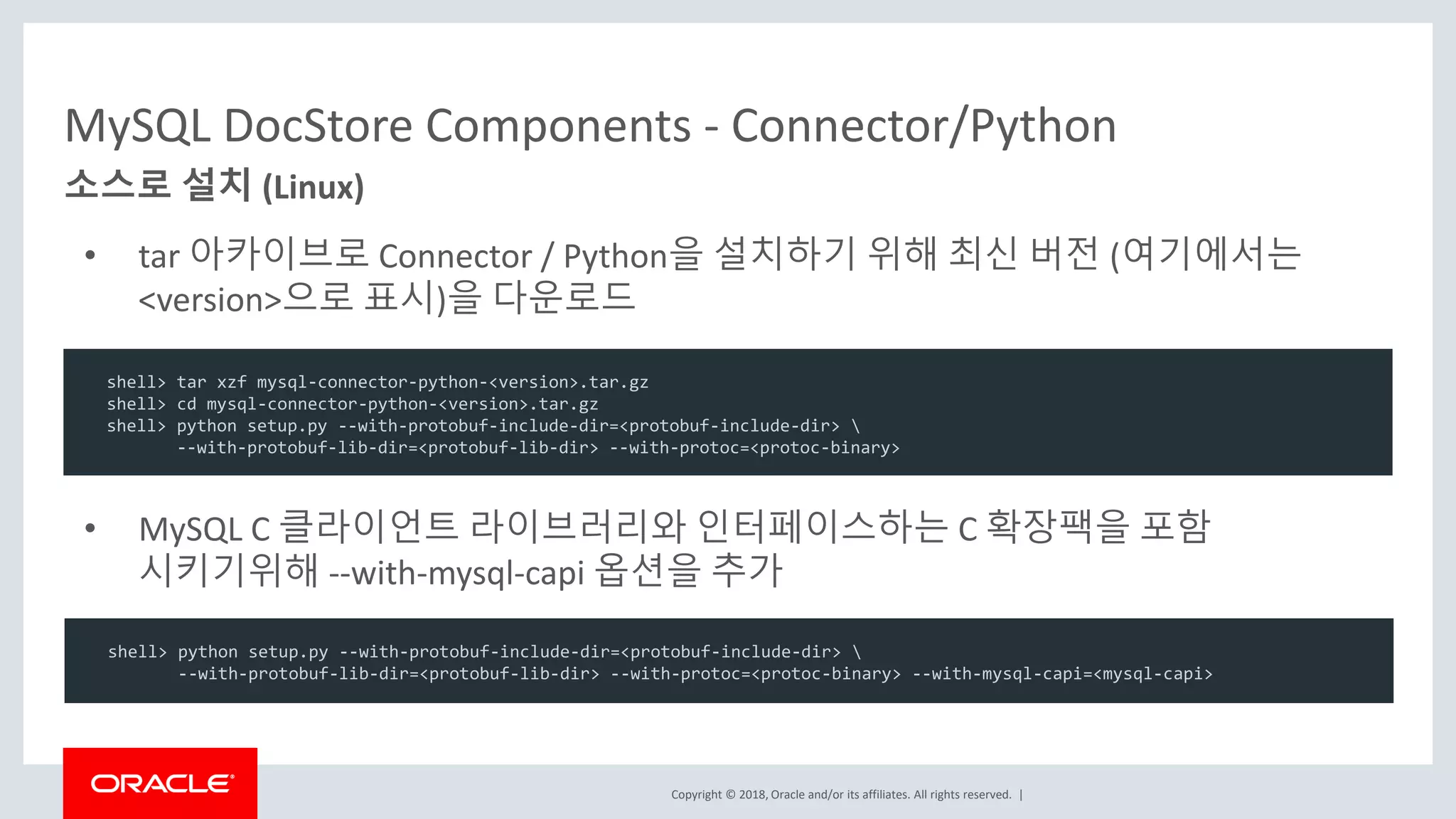 Copyright © 2018, Oracle and/or its affiliates. All rights reserved. | • tar 아카이브로 Connector / Python을 설치하기 위해 최신 버전 (여기에서는 <version>으로 표시)을 다운로드 MySQL DocStore Components - Connector/Python 소스로 설치 (Linux) shell> tar xzf mysql-connector-python-<version>.tar.gz shell> cd mysql-connector-python-<version>.tar.gz shell> python setup.py --with-protobuf-include-dir=<protobuf-include-dir> --with-protobuf-lib-dir=<protobuf-lib-dir> --with-protoc=<protoc-binary> • MySQL C 클라이언트 라이브러리와 인터페이스하는 C 확장팩을 포함 시키기위해 --with-mysql-capi 옵션을 추가 shell> python setup.py --with-protobuf-include-dir=<protobuf-include-dir> --with-protobuf-lib-dir=<protobuf-lib-dir> --with-protoc=<protoc-binary> --with-mysql-capi=<mysql-capi> 