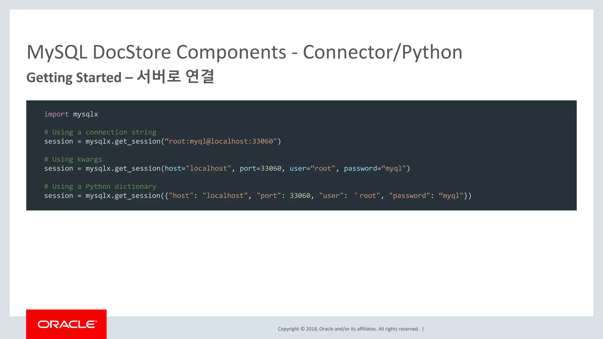 Copyright © 2018, Oracle and/or its affiliates. All rights reserved. | MySQL DocStore Components - Connector/Python Getting Started – 서버로 연결 import mysqlx # Using a connection string session = mysqlx.get_session(“root:myql@localhost:33060") # Using kwargs session = mysqlx.get_session(host="localhost", port=33060, user=“root", password=“myql") # Using a Python dictionary session = mysqlx.get_session({"host": "localhost", "port": 33060, "user": ＂root", "password": “myql"}) 