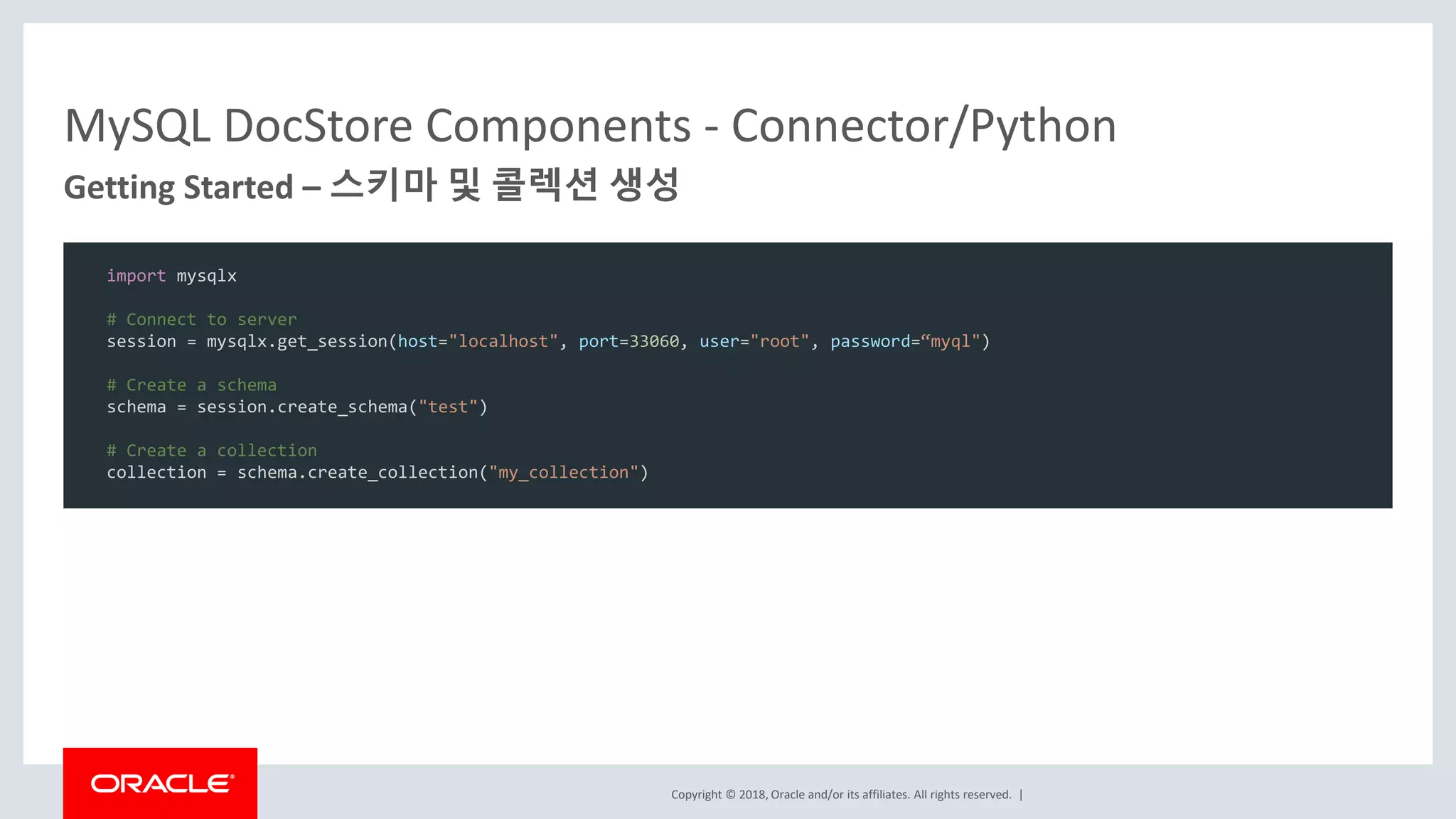 Copyright © 2018, Oracle and/or its affiliates. All rights reserved. | MySQL DocStore Components - Connector/Python Getting Started – 스키마 및 콜렉션 생성 import mysqlx # Connect to server session = mysqlx.get_session(host="localhost", port=33060, user="root", password=“myql") # Create a schema schema = session.create_schema("test") # Create a collection collection = schema.create_collection("my_collection") 