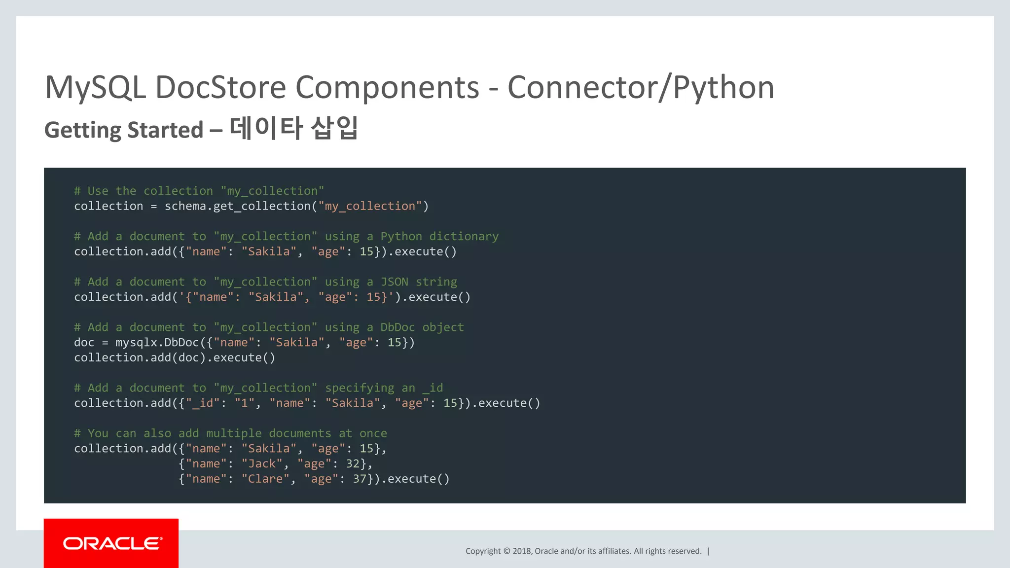 Copyright © 2018, Oracle and/or its affiliates. All rights reserved. | MySQL DocStore Components - Connector/Python Getting Started – 데이타 삽입 # Use the collection "my_collection" collection = schema.get_collection("my_collection") # Add a document to "my_collection" using a Python dictionary collection.add({"name": "Sakila", "age": 15}).execute() # Add a document to "my_collection" using a JSON string collection.add('{"name": "Sakila", "age": 15}').execute() # Add a document to "my_collection" using a DbDoc object doc = mysqlx.DbDoc({"name": "Sakila", "age": 15}) collection.add(doc).execute() # Add a document to "my_collection" specifying an _id collection.add({"_id": "1", "name": "Sakila", "age": 15}).execute() # You can also add multiple documents at once collection.add({"name": "Sakila", "age": 15}, {"name": "Jack", "age": 32}, {"name": "Clare", "age": 37}).execute() 