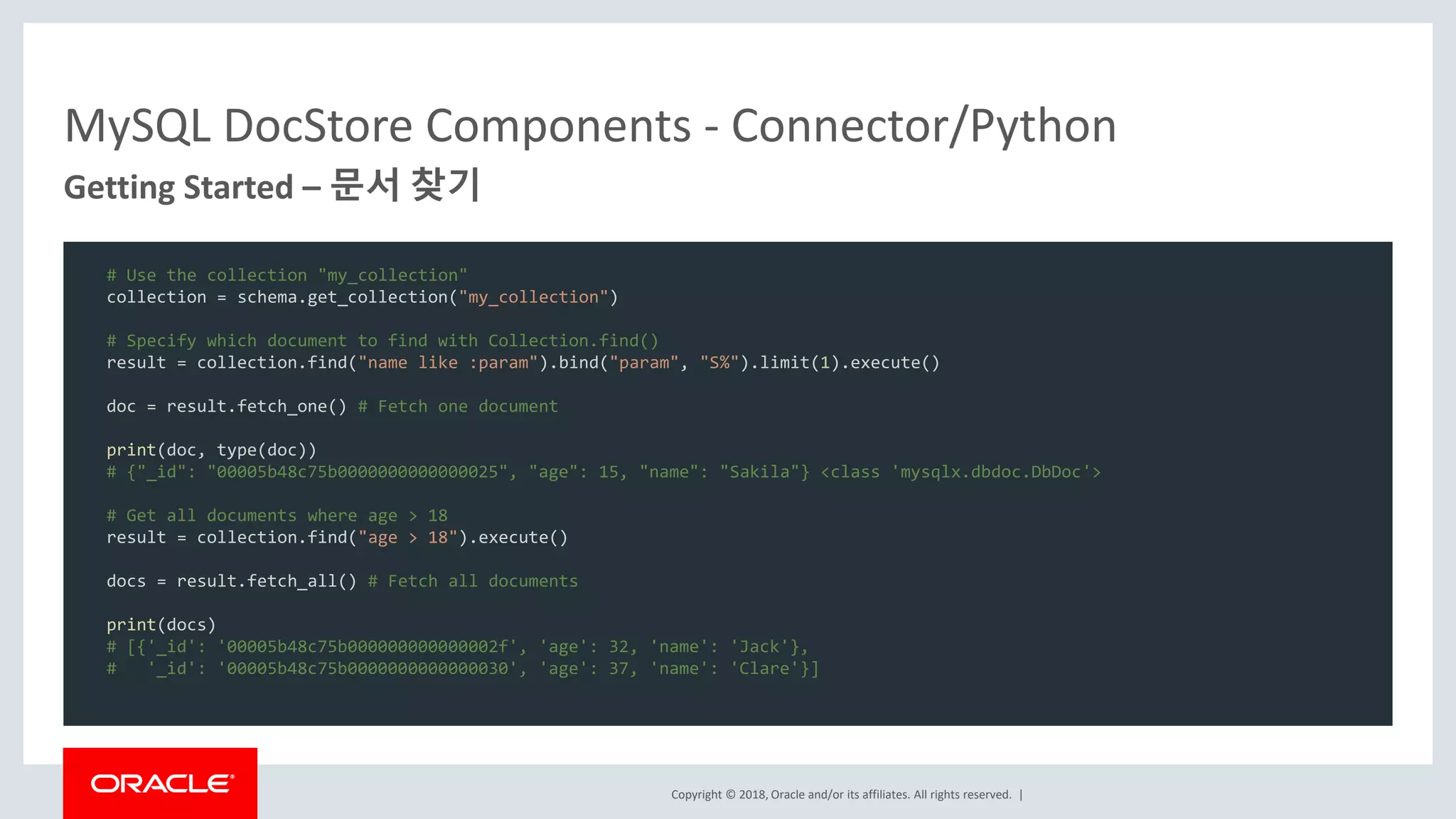 Copyright © 2018, Oracle and/or its affiliates. All rights reserved. | MySQL DocStore Components - Connector/Python Getting Started – 문서 찾기 # Use the collection "my_collection" collection = schema.get_collection("my_collection") # Specify which document to find with Collection.find() result = collection.find("name like :param").bind("param", "S%").limit(1).execute() doc = result.fetch_one() # Fetch one document print(doc, type(doc)) # {"_id": "00005b48c75b0000000000000025", "age": 15, "name": "Sakila"} <class 'mysqlx.dbdoc.DbDoc'> # Get all documents where age > 18 result = collection.find("age > 18").execute() docs = result.fetch_all() # Fetch all documents print(docs) # [{'_id': '00005b48c75b000000000000002f', 'age': 32, 'name': 'Jack'}, # '_id': '00005b48c75b0000000000000030', 'age': 37, 'name': 'Clare'}] 