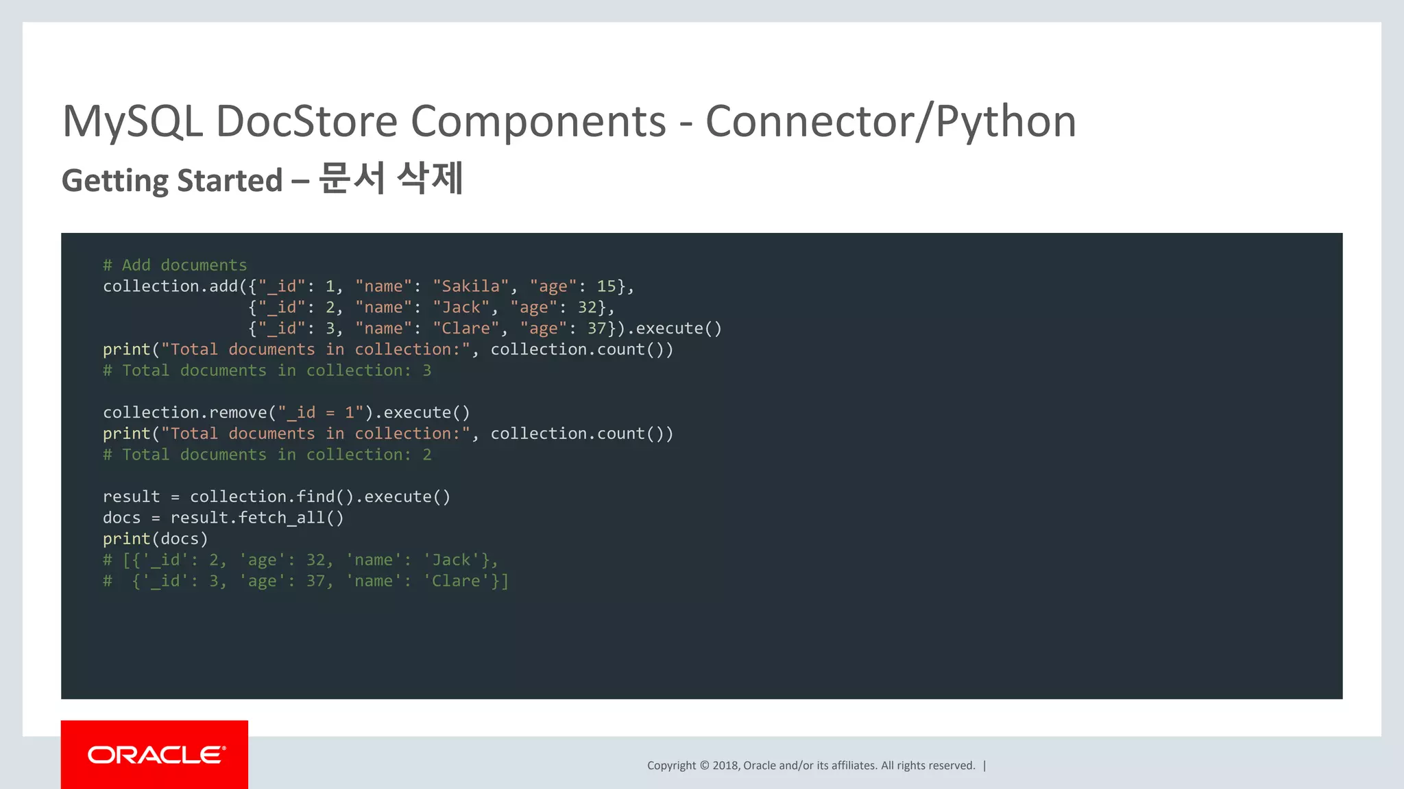 Copyright © 2018, Oracle and/or its affiliates. All rights reserved. | MySQL DocStore Components - Connector/Python Getting Started – 문서 삭제 # Add documents collection.add({"_id": 1, "name": "Sakila", "age": 15}, {"_id": 2, "name": "Jack", "age": 32}, {"_id": 3, "name": "Clare", "age": 37}).execute() print("Total documents in collection:", collection.count()) # Total documents in collection: 3 collection.remove("_id = 1").execute() print("Total documents in collection:", collection.count()) # Total documents in collection: 2 result = collection.find().execute() docs = result.fetch_all() print(docs) # [{'_id': 2, 'age': 32, 'name': 'Jack'}, # {'_id': 3, 'age': 37, 'name': 'Clare'}] 