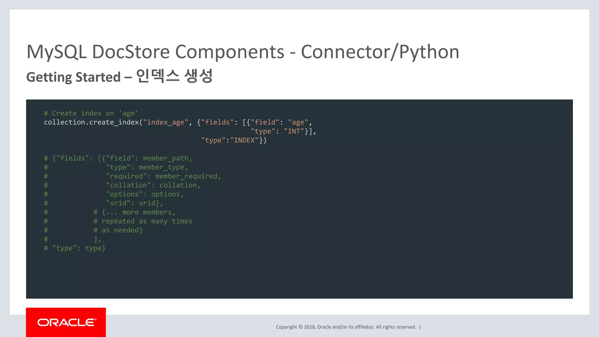 Copyright © 2018, Oracle and/or its affiliates. All rights reserved. | MySQL DocStore Components - Connector/Python Getting Started – 인덱스 생성 # Create index on 'age' collection.create_index("index_age", {"fields": [{"field": "age", "type": "INT"}], "type":"INDEX"}) # {"fields": [{"field": member_path, # "type": member_type, # "required": member_required, # "collation": collation, # "options": options, # "srid": srid}, # # {... more members, # # repeated as many times # # as needed} # ], # "type": type} 