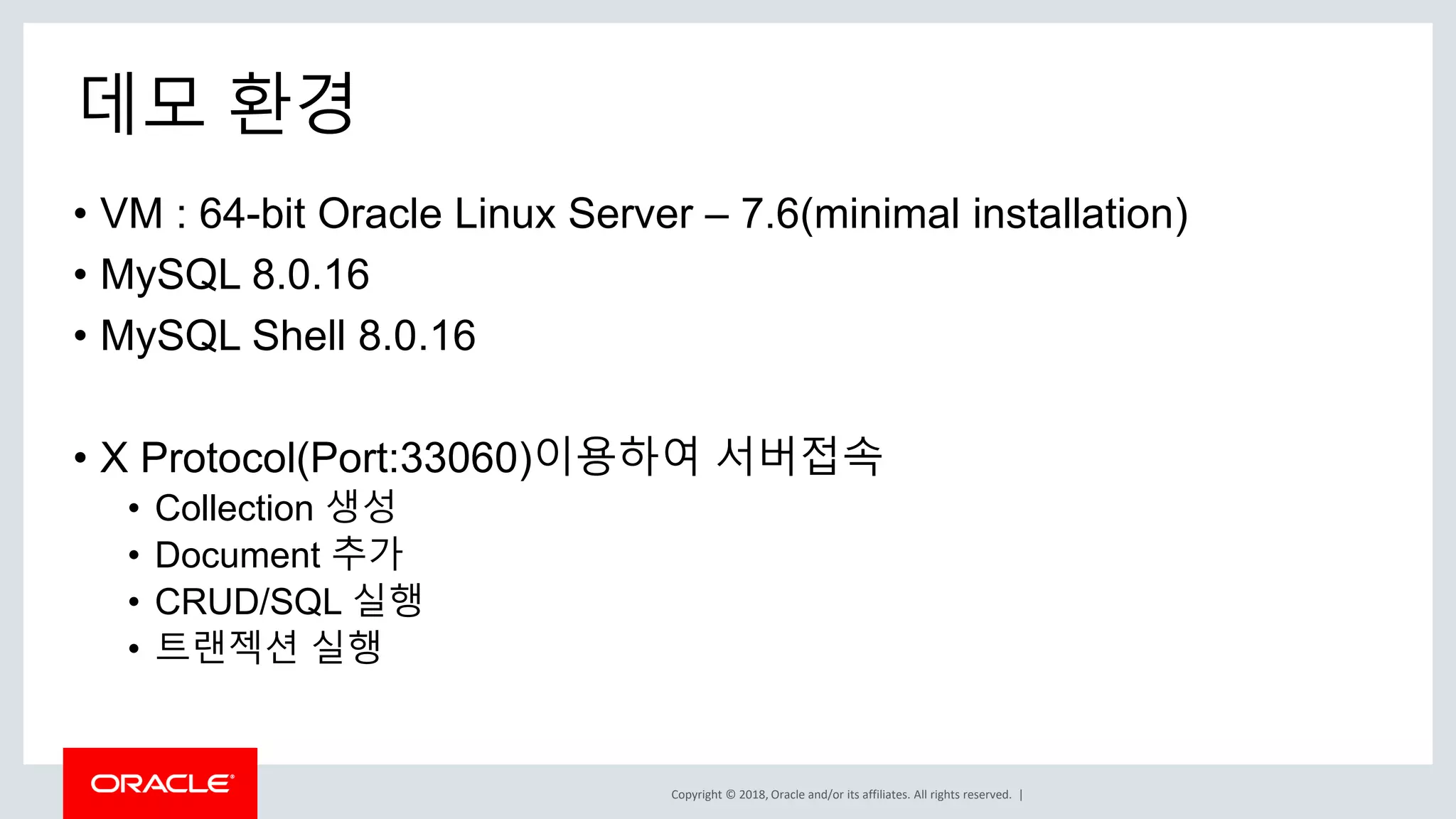 Copyright © 2018, Oracle and/or its affiliates. All rights reserved. | 데모 환경 • VM : 64-bit Oracle Linux Server – 7.6(minimal installation) • MySQL 8.0.16 • MySQL Shell 8.0.16 • X Protocol(Port:33060)이용하여 서버접속 • Collection 생성 • Document 추가 • CRUD/SQL 실행 • 트랜젝션 실행 
