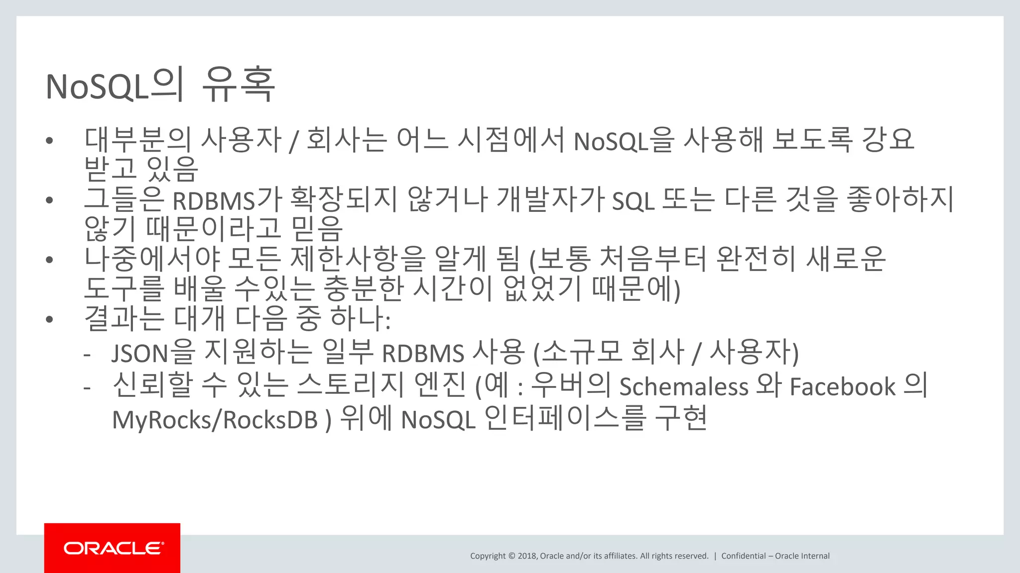 Copyright © 2018, Oracle and/or its affiliates. All rights reserved. | NoSQL의 유혹 • 대부분의 사용자 / 회사는 어느 시점에서 NoSQL을 사용해 보도록 강요 받고 있음 • 그들은 RDBMS가 확장되지 않거나 개발자가 SQL 또는 다른 것을 좋아하지 않기 때문이라고 믿음 • 나중에서야 모든 제한사항을 알게 됨 (보통 처음부터 완전히 새로운 도구를 배울 수있는 충분한 시간이 없었기 때문에) • 결과는 대개 다음 중 하나: - JSON을 지원하는 일부 RDBMS 사용 (소규모 회사 / 사용자) - 신뢰할 수 있는 스토리지 엔진 (예 : 우버의 Schemaless 와 Facebook 의 MyRocks/RocksDB ) 위에 NoSQL 인터페이스를 구현 Confidential – Oracle Internal 