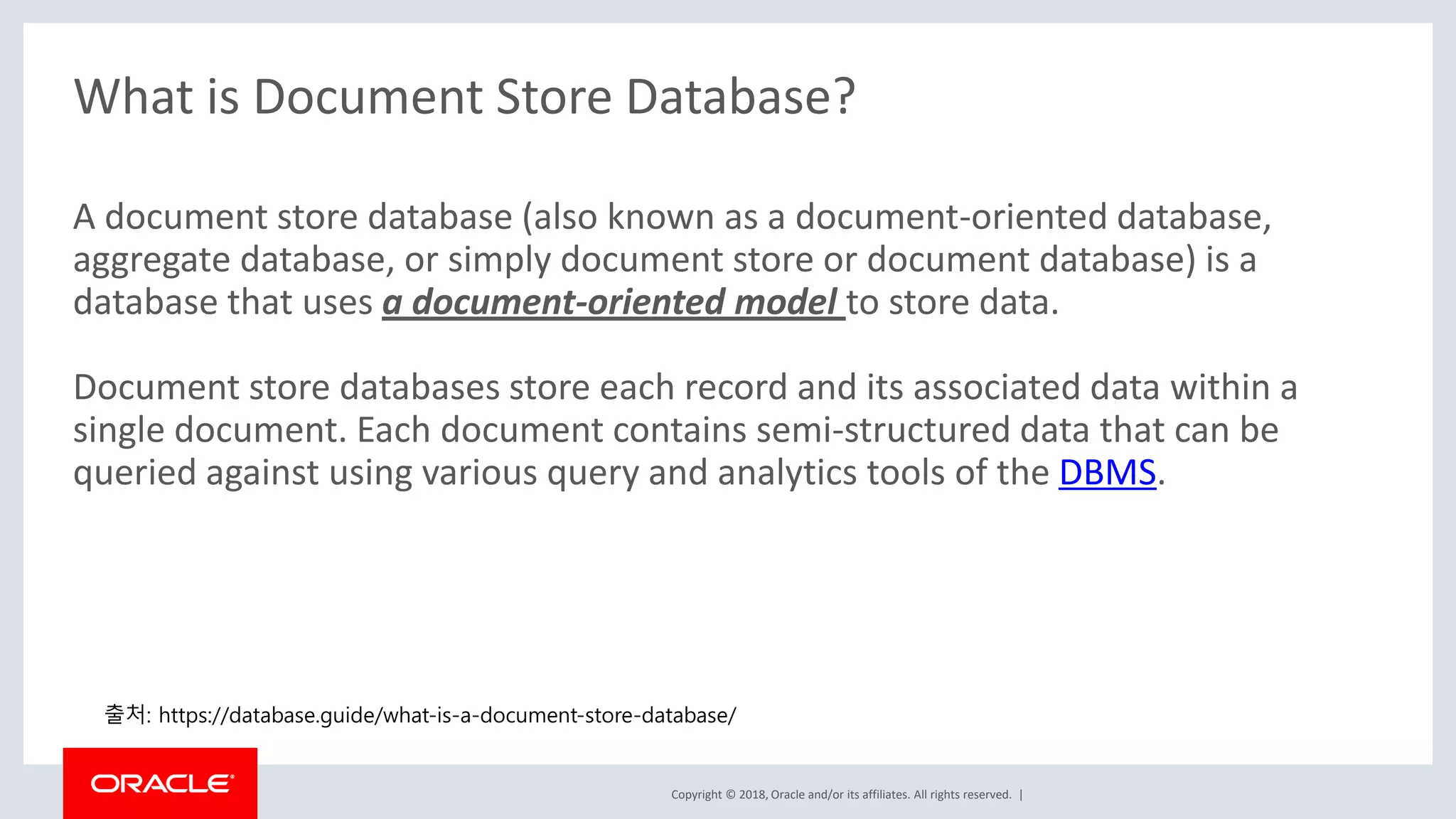 Copyright © 2018, Oracle and/or its affiliates. All rights reserved. | What is Document Store Database? A document store database (also known as a document-oriented database, aggregate database, or simply document store or document database) is a database that uses a document-oriented model to store data. Document store databases store each record and its associated data within a single document. Each document contains semi-structured data that can be queried against using various query and analytics tools of the DBMS. 출처: https://database.guide/what-is-a-document-store-database/ 