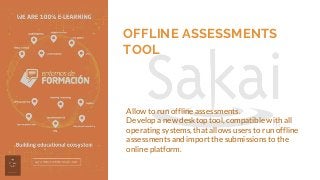 OFFLINE ASSESSMENTS
TOOL
Allow to run offline assessments.
Develop a new desktop tool, compatible with all
operating systems, that allows users to run offline
assessments and import the submissions to the
online platform.
 