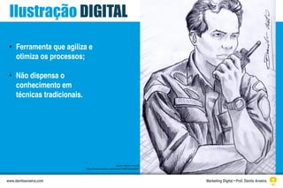 Ilustração DIGITAL
Ferramenta que agiliza e
otimiza os processos;
Não dispensa o
conhecimento em
técnicas tradicionais.
•
•
Ilustra: Danilo Aroeira
https://www.youtube.com/watch?v=6hCDaNm2KfY
Marketing Digital • Prof. Danilo Aroeirawww.daniloaroeira.com
 